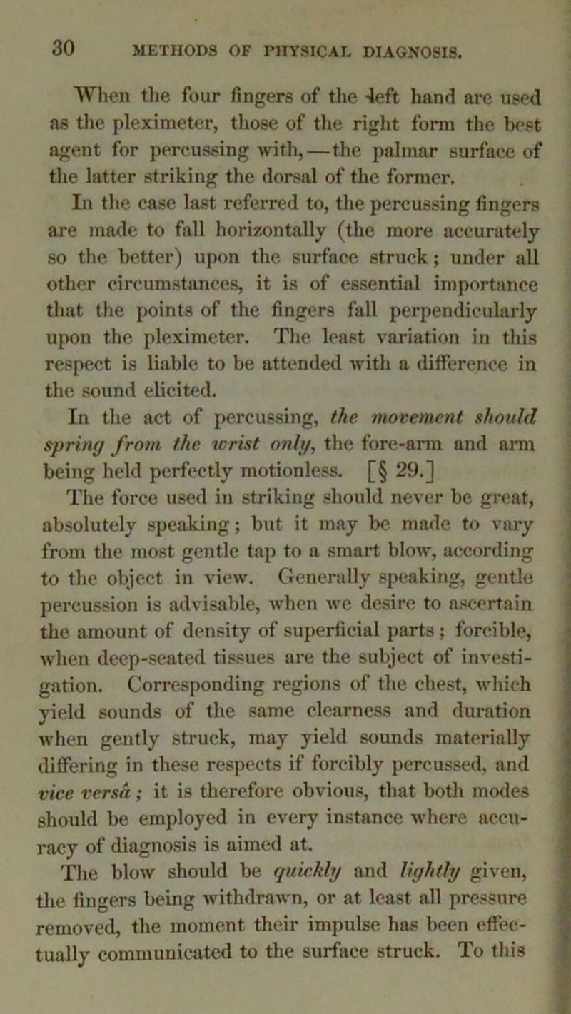 When the four fingers of the -left hand are used as tlxe pleximeter, those of the right form the best agent for percussing with,—the palmar surface of the latter striking the dorsal of the former. In the case last referred to, the percussing fingers are made to fall horizontally (the more accurately so the better) upon the surface struck; under all other circumstances, it is of essential importance that the points of the fingers fall perpendicularly upon the pleximeter. The least variation in this respect is liable to be attended with a difference in the sound elicited. In the act of percussing, the movement should spring from the wrist only, the fore-arm and arm being held perfectly motionless. [§ 29.] The force used in striking should never be great, absolutely speaking; but it may be made to vary from the most gentle tap to a smart blow, according to the object in view. Generally speaking, gentle percussion is advisable, when we desire to ascertain the amount of density of superficial parts ; forcible, when deep-seated tissues are the subject of investi- gation. Corresponding regions of the chest, which yield sounds of the same clearness and duration when gently struck, may yield sounds materially differing in these respects if forcibly percussed, and vice versa; it is therefore obvious, that both modes should be employed in every instance where accu- racy of diagnosis is aimed at. The blow should be quickly and lightly given, the fingers being withdrawn, or at least all pressure removed, the moment their impulse has been effec- tually communicated to the surface struck. To this