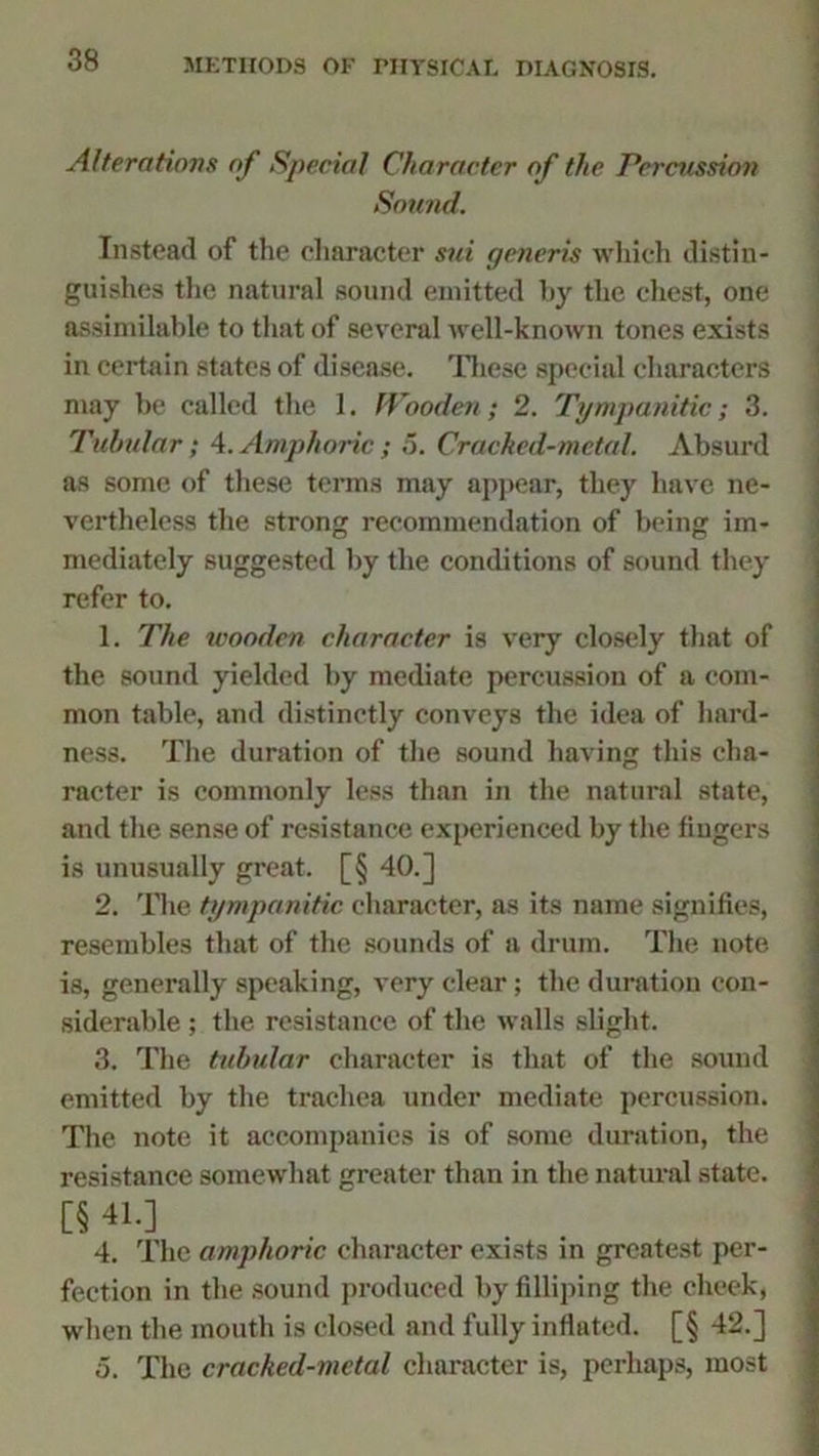 Alterations of Special Character of the Percussion Sound. Instead of the character sui generis which distin- guishes the natural sound emitted by the chest, one assimilable to that of several well-known tones exists in certain states of disease. These special characters may be called the 1. Wooden; 2. Tympanitic; 3. Tubular; 4.Amphoric; 5. Cracked-metal. Absurd as some of these terms may appear, they have ne- vertheless the strong recommendation of being im- mediately suggested by the conditions of sound they refer to. 1. The wooden character is very closely that of the sound yielded by mediate percussion of a com- mon table, and distinctly conveys the idea of hard- ness. The duration of the sound having this cha- racter is commonly less than in the natural state, and the sense of resistance experienced by the fingers is unusually great. [§ 40.] 2. The tympanitic, character, as its name signifies, resembles that of the sounds of a drum. The note is, generally speaking, very clear; the duration con- siderable ; the resistance of the walls slight. 3. The tubular character is that of the sound emitted by the trachea under mediate percussion. The note it accompanies is of some duration, the resistance somewhat greater than in the natural state. [§ 4L] 4. The amphoric character exists in greatest per- fection in the sound produced by filliping the cheek, when the mouth is closed and fully inflated. [§ 42.] o. The cracked-metal character is, perhaps, most