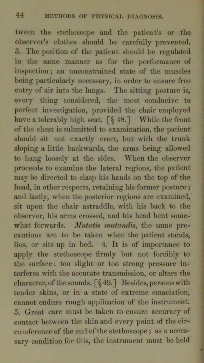 tween the stethoscope and the patient’s or the observer’s clothes should be carefully prevented. 3. The position of the patient should be regulated in the same manner as for the performance of inspection; an unconstrained state of the muscles being particularly necessary, in order to ensure free entry of air into the lungs. The sitting posture is, every thing considered, the most conducive to perfect investigation, provided the chair employed have a tolerably high seat. [§ 48.] While the front of the chest is submitted to examination, the patient should sit not exactly erect, but with the trunk sloping a little backwards, the arms being allowed to hang loosely at the sides. When the observer proceeds to examine the lateral regions, the patient may be directed to clasp his hands on the top of the head, in other respects, retaining his former posture; and lastly, when the posterior regions are examined, sit upon the chair astraddle, with his back to the observer, his arms crossed, and his head bent some- what forwards. Mutatis mutandis, the same pre- cautions are to be taken when the patient stands, lies, or sits up in bed. 4. It is of importance to apply the stethoscope firmly but not forcibly to the surface: too slight or too strong pressure in- terferes with the accurate transmission, or alters the character, of the sounds. [§ 49. ] Besides, persons with tender skins, or in a state of extreme emaciation, cannot endure rough application of the instrument. 5. Great care must be taken to ensure accuracy of contact between the skin and every point of the cir- cumference of the end of the stethoscope; as a neces- sary condition for this, the instrument must be held