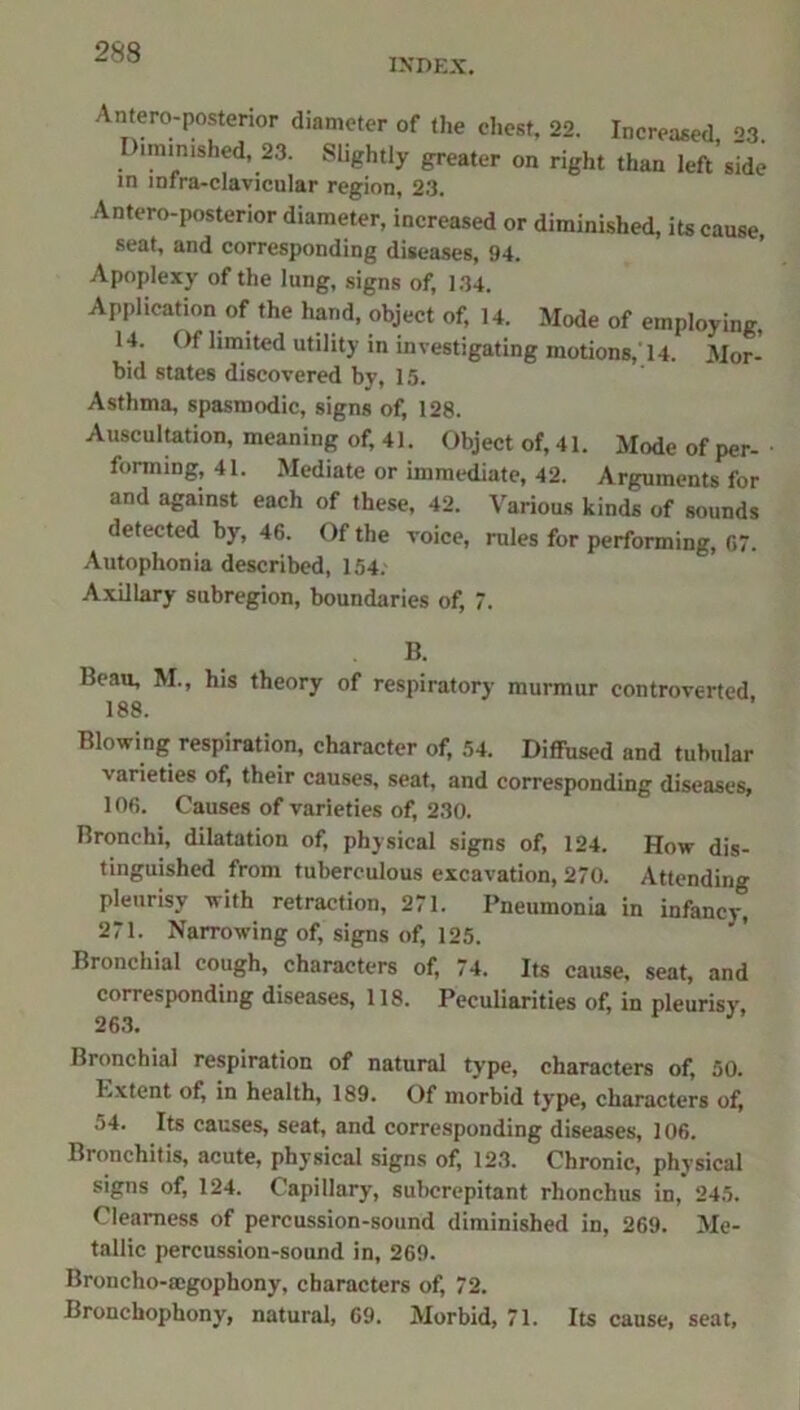 INDEX. Antero-posterior diameter of the chest, 22. Increased 23. Diminished, 23. Slightly greater on right than left’side m mfra-clavicular region, 23. Antero-posterior diameter, increased or diminished, its cause, seat, and corresponding diseases, 94. Apoplexy of the lung, signs of, 134. Application of the hand, object of, 14. Mode of employing, 14. Of limited utility in investigating motions,'14. Mor- bid states discovered by, 15. Asthma, spasmodic, signs of, 128. Auscultation, meaning of, 41. Object of, 41. Mode of per- forming, 41. Mediate or immediate, 42. Arguments for and against each of these, 42. Various kinds of sounds detected by, 46. Of the voice, rules for performing, 67. Autophonia described, 154. Axillary subregion, boundaries of, 7. B. Beau, M., his theory of respiratory murmur controverted, 188. Blowing respiration, character of, 54. Diffused and tubular varieties of, their causes, seat, and corresponding diseases, 106. Causes of varieties of, 230. Bronchi, dilatation of, physical signs of, 124. How dis- tinguished from tuberculous excavation, 270. Attending pleurisy with retraction, 271. Pneumonia in infancy^ 271. Narrowing of, signs of, 125. Bronchial cough, characters of, 74. Its cause, seat, and corresponding diseases, 118. Peculiarities of, in pleurisy, 263. Bronchial respiration of natural type, characters of, 50. Ivxtent of, in health, 189. Of morbid type, characters of, 54. Its causes, seat, and corresponding diseases, 106. Bronchitis, acute, physical signs of, 123. Chronic, physical signs of, 124. Capillary, subcrepitant rhonchus in, 245. Clearness of percussion-sound diminished in, 269. Me- tallic percussion-sound in, 269. Broncho-segophony, characters of, 72. Bronchophony, natural, 69. Morbid, 71. Its cause, seat,