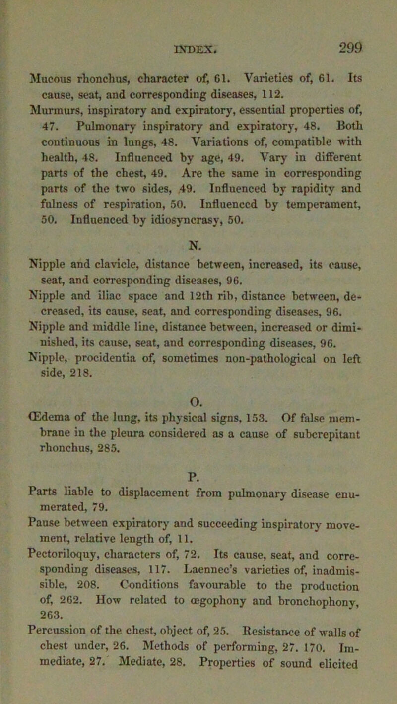 Mucous rlionchus, character of, 61. Varieties of, 61. Its cause, seat, and corresponding diseases, 112. Murmurs, inspiratory and expiratory, essential properties of, 47. Pulmonary inspiratory and expiratory, 48. Both continuous in lungs, 48. Variations of, compatible -with health, 48. Influenced by age, 49. Vary in different parts of the chest, 49. Are the same in corresponding parts of the two sides, 49. Influenced by rapidity and fulness of respiration, 50. Influenced by temperament, 50. Influenced by idiosyncrasy, 50. N. Nipple and clavicle, distance between, increased, its cause, seat, and corresponding diseases, 96. Nipple and iliac space and 12th rib, distance between, de- creased, its cause, seat, and corresponding diseases, 96. Nipple and middle line, distance between, increased or dimi- nished, its cause, seat, and corresponding diseases, 96. Nipple, procidentia of, sometimes non-pathological on left side, 218. O. (Edema of the lung, its physical signs, 153. Of false mem- brane in the pleura considered as a cause of subcrepitant rhonchus, 285. P. Parts liable to displacement from pulmonary disease enu- merated, 79. Pause between expiratory' and succeeding inspiratory move- ment, relative length of, 11. Pectoriloquy, characters of, 72. Its cause, seat, and corre- sponding diseases, 117. Laennec’s varieties of, inadmis- sible, 208. Conditions favourable to the production of, 262. How related to oegophony and bronchophony, 263. Percussion of the chest, object of, 25. Resistance of walls of chest under, 26. Methods of performing, 27. 170. Im- mediate, 27. Mediate, 28. Properties of sound elicited