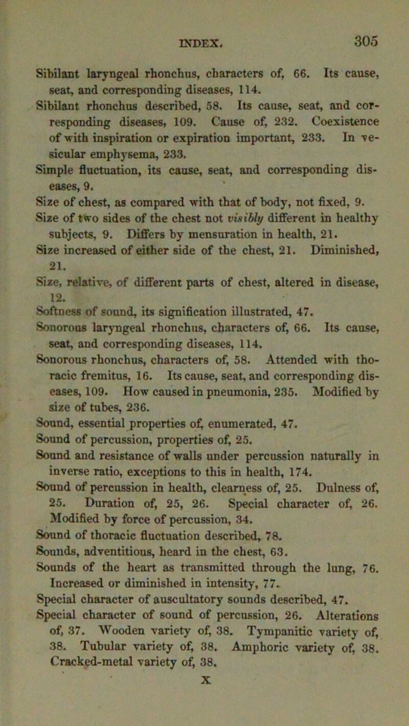 Sibilant laryngeal rhonchus, characters of, 66. Its cause, seat, and corresponding diseases, 114. Sibilant rhonchus described, 58. Its cause, seat, and cor- responding diseases, 109. Cause of, 232. Coexistence of with inspiration or expiration important, 233. In ve- sicular emphysema, 233. Simple fluctuation, its cause, seat, and corresponding dis- eases, 9. Size of chest, as compared with that of body, not fixed, 9. Size of two sides of the chest not visibly different in healthy subjects, 9. Differs by mensuration in health, 21. Size increased of either side of the chest, 21. Diminished, 21. Size, relative, of different parts of chest, altered in disease, 12. Softness of sound, its signification illustrated, 47. Sonorous laryngeal rhonchus, characters of, 66. Its cause, seat, and corresponding diseases, 114. Sonorous rhonchus, characters of, 58. Attended with tho- racic fremitus, 16. Its cause, seat, and corresponding dis- eases, 109. How caused in pneumonia, 235. Modified by size of tubes, 236. Sound, essential properties of enumerated, 47. Sound of percussion, properties of, 25. Sound and resistance of walls under percussion naturally in inverse ratio, exceptions to this in health, 174. Sound of percussion in health, clearness of, 25. Dulness of, 25. Duration of, 25, 26. Special character of, 26. Modified by force of percussion, 34. Sound of thoracic fluctuation described, 78. Sounds, adventitious, heard in the chest, 63. Sounds of the heart as transmitted through the lung, 76. Increased or diminished in intensity, 77. Special character of auscultatory sounds described, 47. Special character of sound of percussion, 26. Alterations of, 37. Wooden variety of, 38. Tympanitic variety of, 38. Tubular variety of, 38. Amphoric variety of, 38. Cracked-metal variety of, 38. X