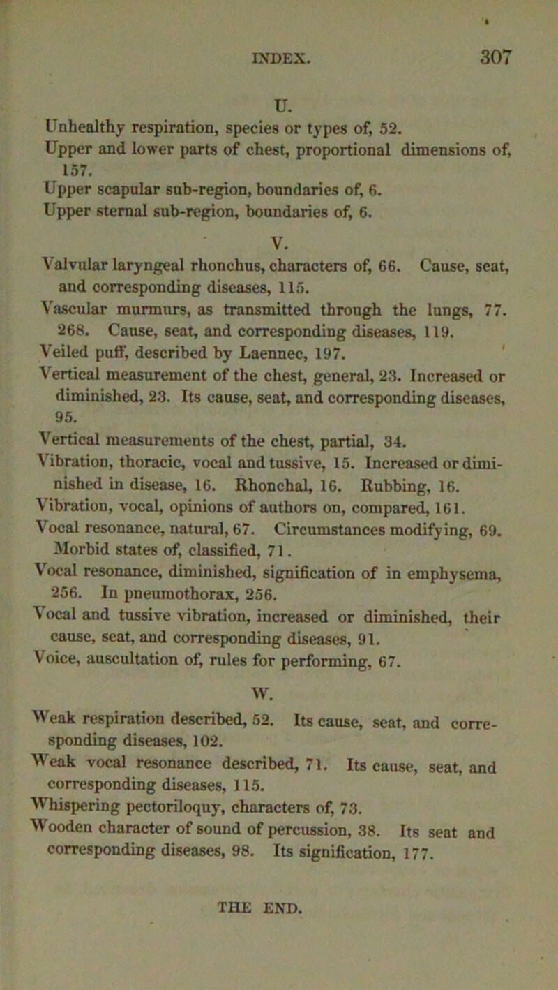 u. Unhealthy respiration, species or types of, 52. Upper and lower parts of chest, proportional dimensions of, 157. Upper scapular sub-region, boundaries of, 6. Upper sternal sub-region, boundaries of, 6. V. Valvular laryngeal rhonchus, characters of, 66. Cause, seat, and corresponding diseases, 115. Vascular murmurs, as transmitted through the lungs, 77. 268. Cause, seat, and corresponding diseases, 119. Veiled puff, described by Laennec, 197. Vertical measurement of the chest, general, 23. Increased or diminished, 23. Its cause, seat, and corresponding diseases, 95. Vertical measurements of the chest, partial, 34. Vibration, thoracic, vocal and tussive, 15. Increased or dimi- nished in disease, 16. Rhonchal, 16. Rubbing, 16. Vibration, vocal, opinions of authors on, compared, 161. Vocal resonance, natural, 67. Circumstances modifying, 69. Morbid states of, classified, 71. Vocal resonance, diminished, signification of in emphysema, 256. In pneumothorax, 256. Vocal and tussive vibration, increased or diminished, their cause, seat, and corresponding diseases, 91. Voice, auscultation of, rules for performing, 67. W. Weak respiration described, 52. Its cause, seat, and corre- sponding diseases, 102. Weak vocal resonance described, 71. Its cause, seat, and corresponding diseases, 115. Whispering pectoriloquy, characters of, 73. Wooden character of sound of percussion, 38. Its seat and corresponding diseases, 98. Its signification, 177. THE END.