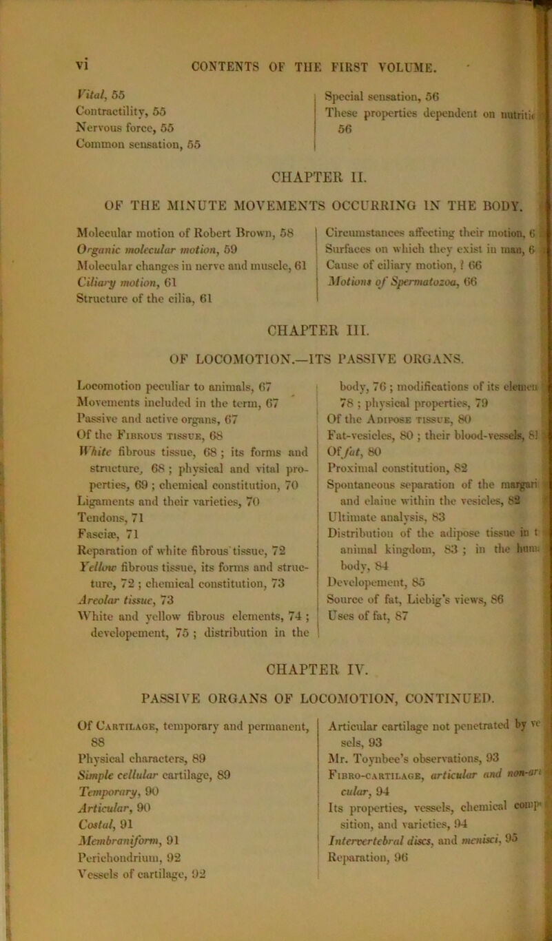 Vital, 55 Contractility, 55 Nervous force, 55 Common sensation, 55 Special sensation, 56 These properties dependent on nutriticl 56 CHAPTER II. OF THE MINUTE MOVEMENTS OCCURRING IN THE BODY. Molecular motion of Robert Brown, 58 Organic molecular motion, 59 Molecular changes in nerve and muscle, 61 Ciliary motion, 61 Structure of the cilia, 61 Circumstances affecting their motion, 6 Surfaces on which they exist in man, 6 Cause of ciliary motion, l 66 Motions of Spermatozoa, 66 CHAPTER III. OF LOCOMOTION.—ITS PASSIVE ORGANS. Locomotion peculiar to animals, 67 Movements included in the term, 67 Passive and active organs, 67 Of the Fibrous tissue, 68 White fibrous tissue, 68 ; its forms aud structure, 68 ; physical and vital pro- perties, 69 ; chemical constitution, 70 Ligaments and their varieties, 70 Tendons, 71 Fascise, 71 Reparation of white fibrous tissue, 72 Yellow fibrous tissue, its forms and struc- ture, 72 ; chemical constitution, 73 Areolar tissue, 73 White and yellow fibrous elements, 74 ; j devclopement, 75 ; distribution in the ' body, 76 ; modifications of its eleaieu ^ 78 ; physical properties, 79 Of the Adipose tissue, 80 Fat-vesicles, 80 ; their blood-vessels, 81 jtf Of fat, 80 Proximal constitution, 82 Spontaneous separation of the rnargnri * and elaine within the vesicles, S2 Ultimate analysis, 83 Distribution of the adipose tissue in t % animal kingdom, 83 ; in the hum. J body, 84 Devclopement, 85 Source of fat, Liebig’s views, 86 Uses of fat, 87 CHAPTER IV. PASSIVE ORGANS OF LOCOMOTION, CONTINUED. Of Cartilage, temporary and permanent, 88 Physical characters, 89 Simple cellular cartilage, 89 Temporary, 90 Articular, 90 Costal, 91 Mcmbraniform, 91 Perichondrium, 92 Vessels of cartilage, 92 Articular cartilage not penetrated by ve sels, 93 Mr. Toynbee’s observations, 93 Fibro-cartilage, articular and non-art culur, 94 Its properties, vessels, chemical comp sition, and varieties, 94 Intervertebral discs, and menisci. 95 Reparation, 96