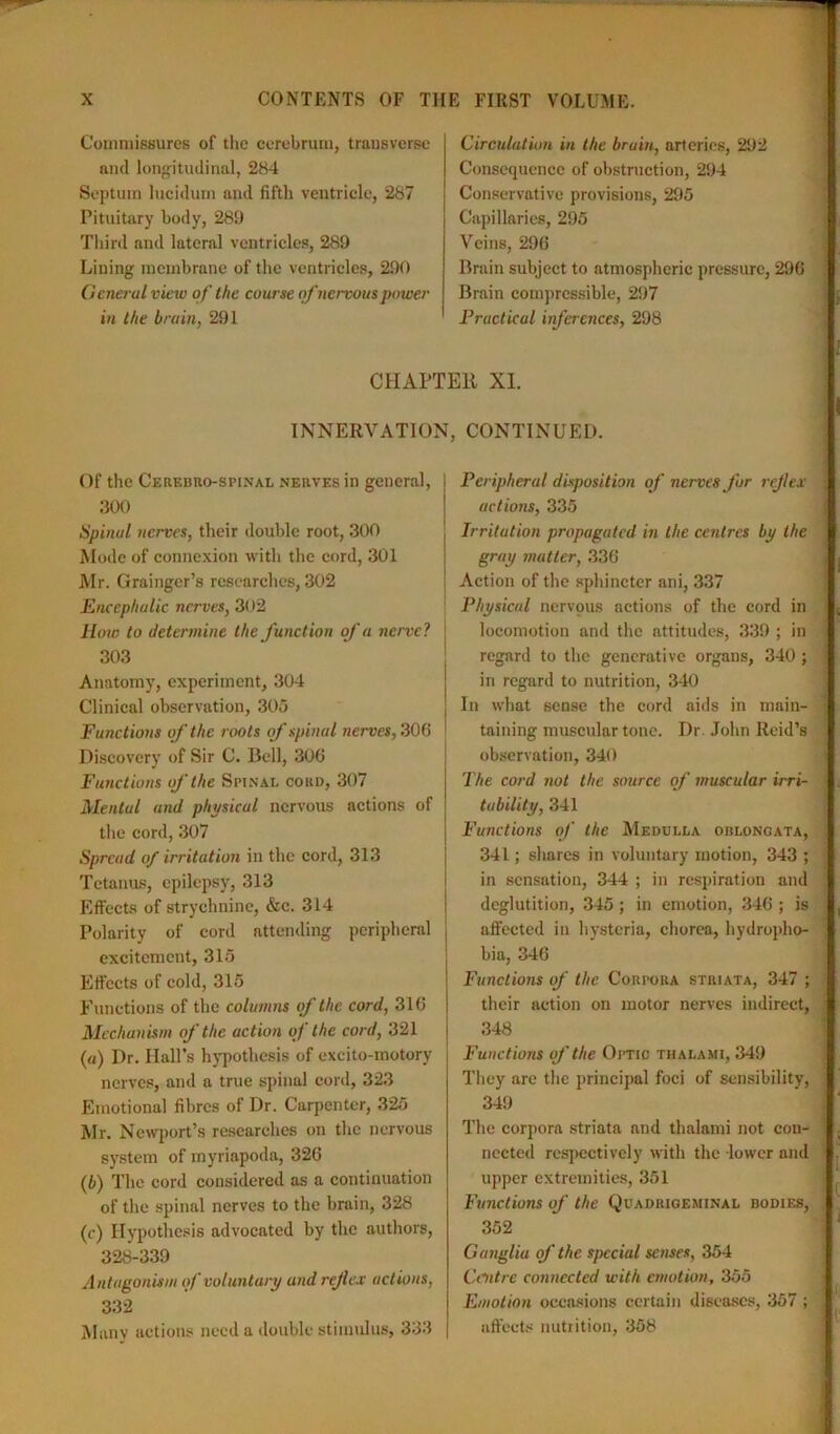 Commissures of the cerebrum, transverse and longitudinal, 284 Septum lucidum and fifth ventricle, 287 Pituitary body, 289 Third and lateral ventricles, 289 Lining membrane of the ventricles, 290 General view of the course of nervous power in the brain, 291 Circulation in the bruin, arteries, 292 Consequence of obstruction, 294 Conservative provisions, 295 Capillaries, 295 Veins, 296 Brain subject to atmospheric pressure, 296 Brain compressible, 297 Practical inferences, 298 1 i CHAPTER XI. INNERVATION, CONTINUED. Of the Cerebro-spinal nerves in general, 300 Spinal nerves, their double root, 300 Mode of connexion with the cord, 301 Mr. Grainger’s researches, 302 Encephalic nerves, 302 How to determine the function of a nerve? j 303 Anatomy, experiment, 304 Clinical observation, 305 Functions of the roots of spinal nerves, 306 Discovery of Sir C. Bell, 306 Functions of the Spinal cord, 307 Mental and physical nervous actions of the cord, 307 Spread of irritation in the cord, 313 Tetanus, epilepsy, 313 Effects of strychnine, &c. 314 Polarity of cord attending peripheral excitement, 315 Effects of cold, 315 Functions of the columns of the cord, 316 Mechanism of the action of the cord, 321 (a) Dr. Hall’s hypothesis of excito-rnotory nerves, and a true spinal cord, 323 Emotional fibres of Dr. Carpenter, 325 Mr. Newport’s researches on the nervous system of myriapoda, 326 (b) The cord considered as a continuation of the spinal nerves to the brain, 328 (c) Hypothesis advocated by the authors, 328-339 Antagonism if voluntary and reflex actions, 332 Many actions need a double stimulus, 333 Peripheral disposition of nerves fur reflex | actions, 335 Irritation propagated in the centres by the gray matter, 336 Action of the sphincter ani, 337 Physical nervous actions of the cord in locomotion and the attitudes, 339 ; in regard to the generative organs, 340 ; in regard to nutrition, 340 In what sense the cord aids in main- : taining muscular tone. Dr. John Reid’s observation, 340 The cord not the source of muscular irri- tability, 341 Functions of the Medulla oblongata, 341; shares in voluntary motion, 343 ; ■ in sensation, 344 ; in respiration and deglutition, 345; in emotion, 346 ; is affected in hysteria, chorea, hydropho- , bia, 346 Functions of the Corpora striata, 347 ; their action on motor nerves indirect, , 348 Functions of'the Optic thalami, 349 They are the principal foci of sensibility, j 349 The corpora striata and thalami not con- 1 nccted respectively with the lower and upper extremities, 351 Functions of the Quadrigeminal bodies, 352 Ganglia of the special senses, 354 Centre connected with emotion, 355 Emotion occasions certain diseases, 357 ; affects nutrition, 358