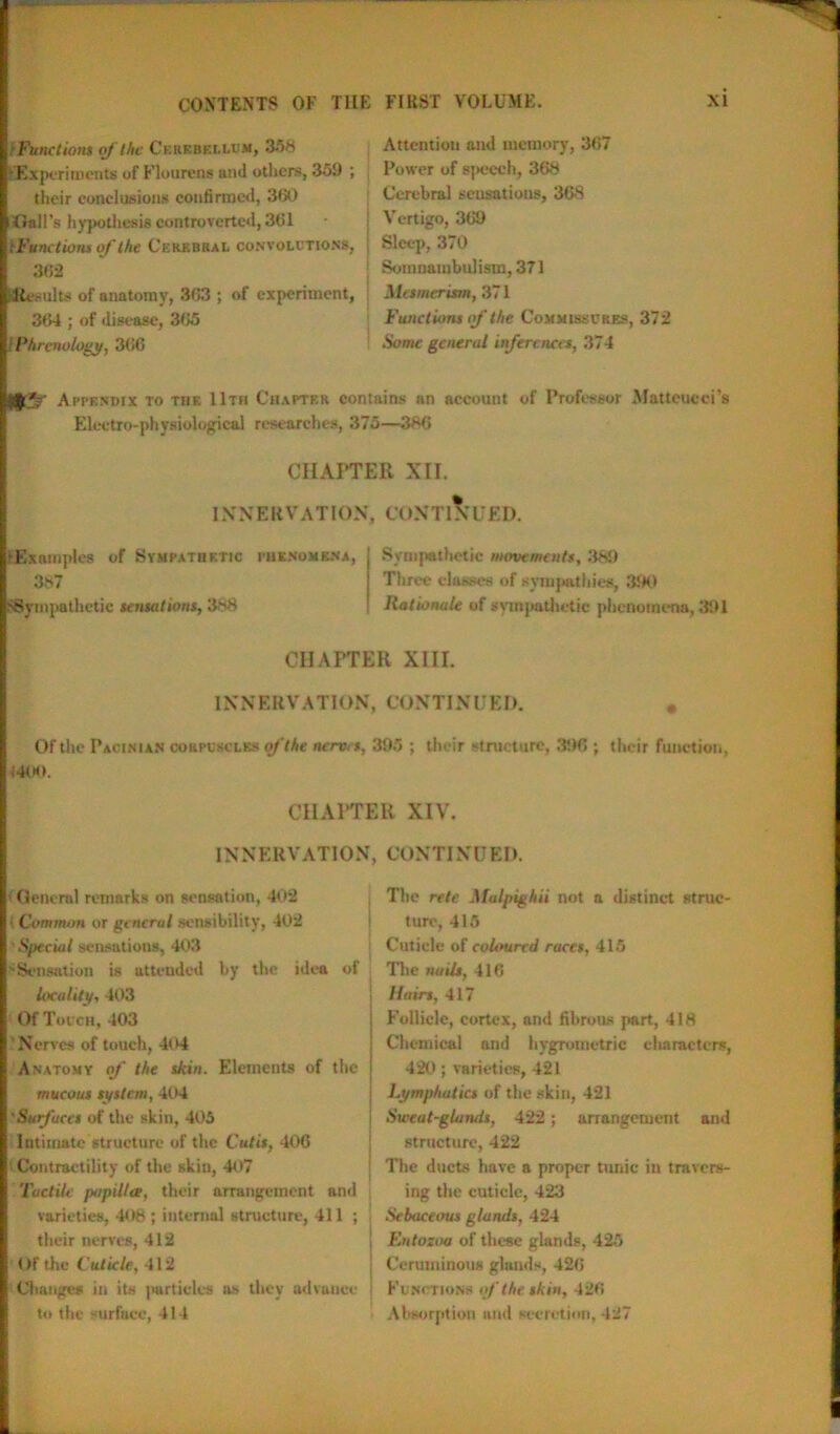 ■Functions of the Cerebellum, 3.*»H 'Experiments of Flourens and others, 359 ; their conclusions confirmed, 360 Gall's hypothesis controverted, 361 tFunctiom of the Cerebral convolutions, 362 KResults of anatomy, 363 ; of experiment, 364 ; of disease, 365 i Phrenology, 366 Attention and memory, 367 Power of speech, 368 Cerebral sensations, 368 Vertigo, 369 Sleep, 370 Somnambulism, 371 Mesmerism, 371 Functions of the Commissures, 372 Some general inferences, 374 for*?- Appendix to the 11th Chapter contains an account of Professor Matteucci’s Electro-physiological researches, 375—386 CHAPTER XII. IX N E R V A TI ON. CC > N T1NUED. ►Examples of Sympathetic phenomena, 387 ^Sympathetic sensations, 388 Sympathetic movements, 389 Three classes of sympathies, 390 Rationale of sympathetic phenomena, 391 CHAPTER XIII. INNERVATION, CONTINUED. * Of the Pacinian corpuscles of the nerves, 395 ; their structure, 396 ; their function, 1400. CHAPTER XIV. INNERVATION, < General remarks on sensation, 402 ■ Common or general sensibility, 402 .Special sensations, 403 'Sensation is attended by the idea of locality, 403 Of Touch, 403 Nerves of touch, 404 Anatomy of the skin. Elements of the mucous system, 404 •Surfaces of the skin, 405 Intimate structure of the Cutis, 406 Contractility of the skin, 407 Tactile fuipillee, their arrangement and varieties, 408 ; internal structure, 411 ; their nerves, 412 Of the Cuticle, 412 Changes in its particles ns they advance to the surface, 414 CONTINUED. The rete Malpighii not a distinct struc- ture, 415 Cuticle of coloured races, 415 The noils, 416 I fairs, 417 Follicle, cortex, and fibrous part, 418 Chemical and bygrornetric characters, 420 ; varieties, 421 Lymphatics of the skin, 421 Sweat-glands, 422; arrangement and structure, 422 The ducts have a proper tunic in travers- ing the cuticle, 423 Sebaceous glands, 424 | Entozoa of these glands, 425 ; Ceruminous glands, 426 j Functions if the skin, 426 Absorption and secretion, 427