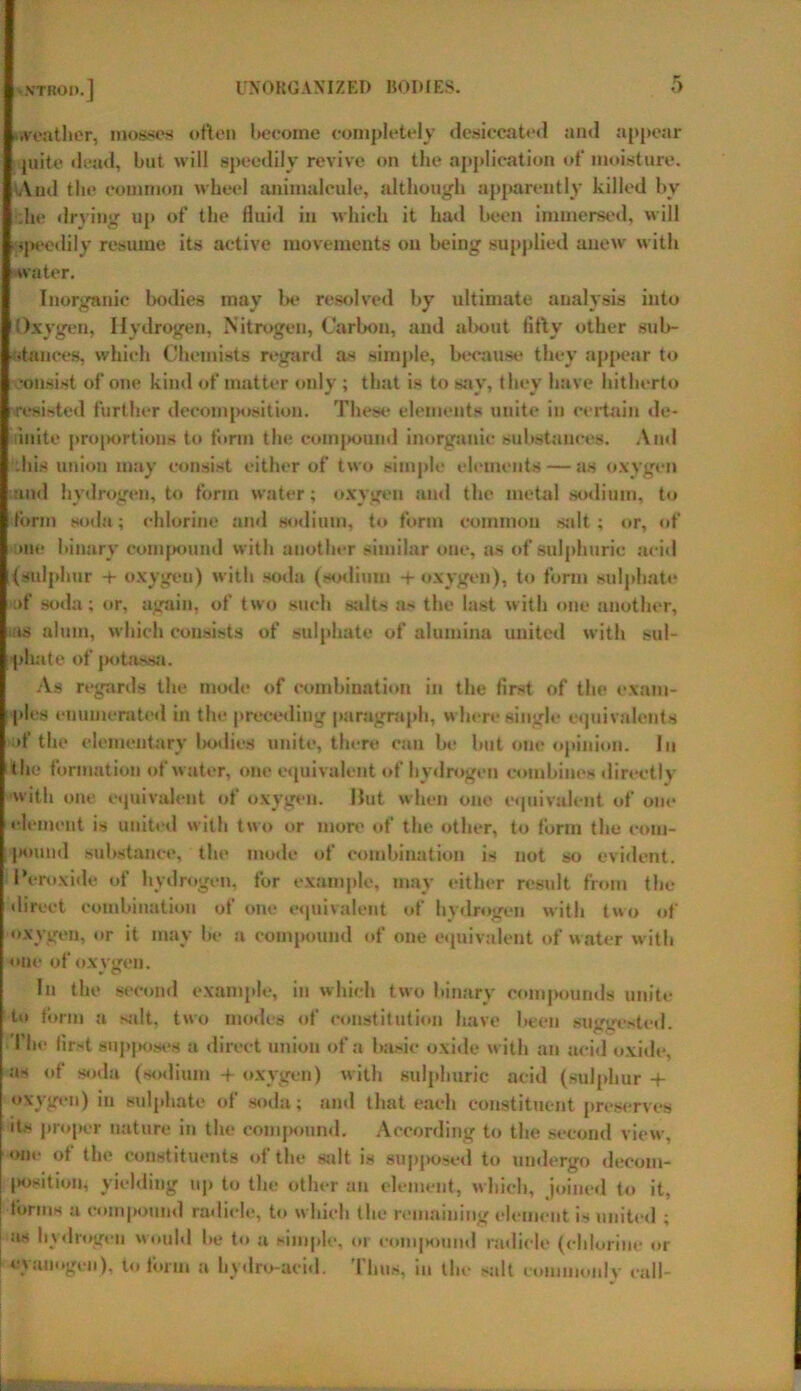 oveathcr, mosses often become completely desiccated and appear quite dead, but will speedily revive on the application of moisture. And the common wheel animalcule, although apparently killed by die drying up of the fluid in which it had been immersed, will ippeedily resume its active movements on being supplied anew with water. Inorganic bodies may bo resolved by ultimate analysis into Oxygen, Hydrogen, Nitrogen, Carbon, and about fifty other sub- dances, which Chemists regard as simple, because they appear to consist of one kind of matter only ; that is to say, they have hitherto resisted further decomposition. These elements unite in certain de- finite proportions to form the compound inorganic substances. And diis union may consist either of two simple elements — as oxygen and hydrogen, to form water; oxygen and the metal sodium, to form soda; chlorine and sodium, to form common salt; or, of me binary compound with another similar one, as of sulphuric acid (sulphur + oxygen) with soda (sodium + oxygen), to form sulphate :>f soda; or, again, of two such salts as the last with one another, as alum, which consists of sulphate of alumina united with sul- phate of potassa. As regards the mode of combination in the first of the exam- ples enumerated in the preceding paragraph, where single equivalents of the elementary bodies unite, there can be but one opinion. In the formation of water, one equivalent of hydrogen combines directly with one equivalent of oxygen. Hut when one equivalent of one element is united with two or more of the other, to form the com- pound substance, the mode of combination is not so evident. Peroxide of hydrogen, for example, may either result from the direct combination of one equivalent of hydrogen with two of oxygen, or it may be a compound of one equivalent of water with one of oxygen. In the second example, in which two binary compounds unite to form a salt, two modes of constitution have been suggested. The first supposes a direct union of a basic oxide with an acid oxide, as of soda (sodium -f oxygen) with sulphuric acid (sulphur -f- oxygen) in sulphate of soda; and that each constituent preserves its proper nature in the compound. According to the second view, one ot the constituents of the salt is supposed to undergo decom- position, yielding up to the other an element, which, joined to it, forms a compound radicle, to which the remaining element is united ; as hydrogen would be to a simple, or compmnd radicle (chlorine or cyanogen), to form a hydro-acid. Thus, in the salt commonly call-