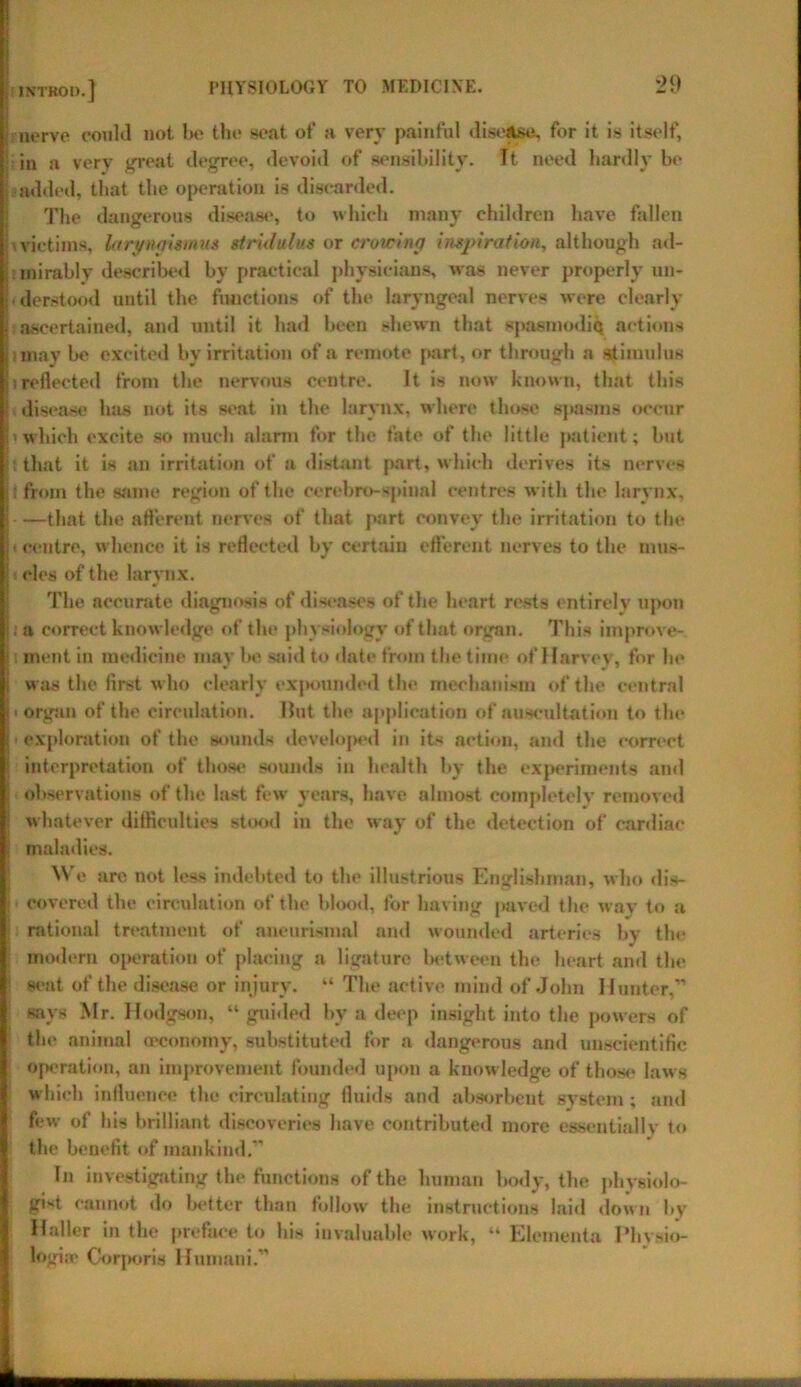 i INTBOD.] nerve could not Ik* the seat of a very painful disease, for it is itself, in a very great degree, devoid of sensibility. It need hardly be i added, that the operation is discarded. The dangerous disease, to which many children have fallen victims, laryngismus stridulus or crowing inspiration, although ad- mirably described by practical physicians, was never properly un- • derstood until the functions of the laryngeal nerves were clearly . ascertained, and until it had been shewn that spasmodic actions imay be excited by irritation of a remote part, or through a stimulus !reflected from the nervous centre. It is now known, that this ' disease has not its seat in the larynx, where those spasms occur • which excite so much alarm for the fate of the little patient; but that it is an irritation of a distant part, which derives its nerves it from the same region of the cerebro-spinal centres with the larynx, I that the afferent nerves of that part convey the irritation to the I«centre, whence it is reflected by certain efferent nerves to the mus- cles of the larynx. The accurate diagnosis of diseases of the heart rests entirely upon . a correct knowledge of the physiology of that organ. This itnprove- i ment in medicine may be said to date from the time of Harvey, for he I was the first w ho clearly expounded the mechanism of the central I * organ of the circulation. Hut tin* application of auscultation to the i exploration of the sounds developed in its action, and the correct interpretation of those sounds in health by the experiments and observations of the last few years, have almost completely removed ! whatever difficulties stood in the way of the detection of cardiac ; maladies. M e are not less indebted to the illustrious Englishman, who dis- i ■ covered the circulation of the blood, for having paved the way to a rational treatment of aneurismal and wounded arteries by the modern operation of placing a ligature between the heart and the seat of the disease or injury. “ The active mind of John Hunter,” says Mr. Hodgson, “ guided by a deep insight into the powers of the animal (economy, substituted for a dangerous and unscientific operation, an improvement founded upon a knowledge of those laws which influence the circulating fluids and absorbent system; and few of his brilliant discoveries have contributed more essentially to the benefit of mankind.” In investigating the functions of the human body, the physiolo- gist cannot do better than follow the instructions laid down by Haller in the preface to his invaluable work, “ Elementa Physio- logia* Corporis Hnmani.”