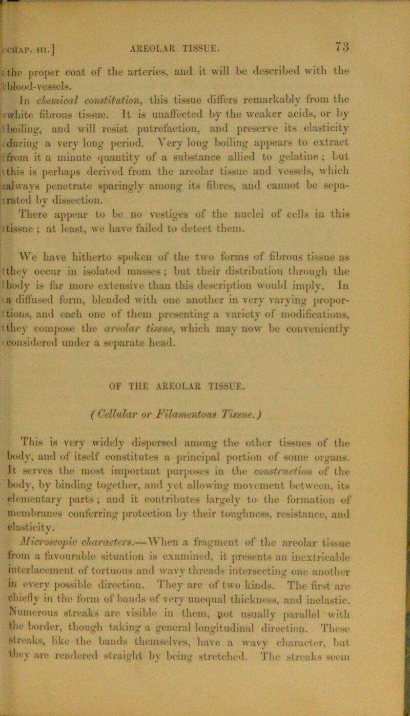 {the proper coat of the arteries, and it will be described with the Wood- vessels. In chemical constitution, this tissue differs remarkably from the white fibrous tissue. It is unaffected by the weaker acids, or by boiling, and will resist putrefaction, and preserve its elasticity during a very long period. Very long boiling appears to extract from it a minute quantity of a substance allied to gelatine ; but this is perhaps derived from the areolar tissue and vessels, which always penetrate sparingly among its fibres, and cannot be sepa- rated by dissection. There appear to be no vestiges of the nuclei of cells in this : tissue ; at least, we have failed to detect them. We have hitherto spoken of the two forms of fibrous tissue as they occur in isolated masses ; but their distribution through the • body is far more extensive than this description would imply. In a diffused form, blended with one another in very varying propor- tions, and each one of them presenting a variety of modifications, they compose the areolar tissue, which may now be conveniently considered under a separate head. OF THE AREOLAR TISSUE. ( Cellular or Filamentous Tissue.) This is very widely dispersed among the other tissues of the body, and of itself constitutes a principal portion of some organs. It serves the most important purposes in the construction of the body, by binding together, and yet allowing movement between, its elementary parts; and it contributes largely to the formation of membranes conferring protection by their toughness, resistance, and elasticity. Microscopic characters.—When a fragment of the areolar tissue from a favourable situation is examined, it presents an inextricable interlacement of tortuous and wavy threads intersecting one another in every possible direction. They are of two kinds. The first are chiefly in the form of bands of very unequal thickness, and inelastic. Numerous streaks are visible in them, pot usually parallel with the border, though taking a general longitudinal direction. These streaks, like the bands themselves, have a wavy character, but they are rendered straight by being stretched. The streaks seem