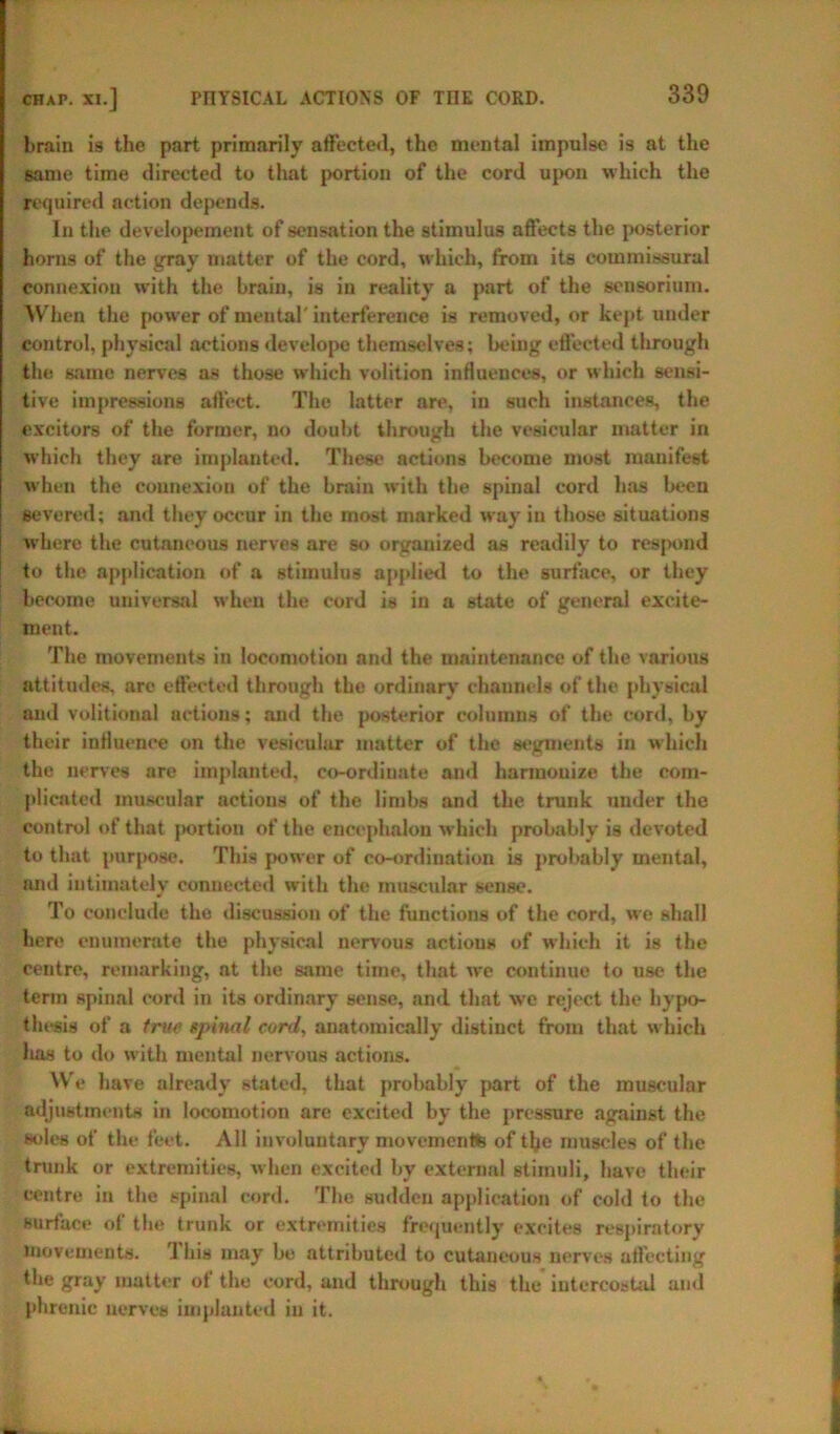 brain is the part primarily affected, the mental impulse is at the same time directed to that portion of the cord upon which the required action depends. In the developement of sensation the stimulus affects the posterior horns of the gray matter of the cord, which, from its commissural connexion with the brain, is in reality a part of the sensorium. When the power of mental' interference is removed, or kept under control, physical actions develope themselves; being effected through the same nerves as those which volition influences, or which sensi- tive impressions affect. The latter are, in such instances, the excitors of the former, no doubt through the vesicular matter in which they are implanted. These actions become most manifest when the connexion of the brain with the spinal cord has been severed; and they occur in the most marked way in those situations where the cutaneous nerves are so organized as readily to respond to the application of a stimulus applied to the surface, or they become universal when the cord is in a state of general excite- ment. The movements in locomotion and the maintenance of the various attitudes, are effected through the ordinary channels of the physical and volitional actions; and the posterior columns of the cord, by their influence on the vesicular matter of the segments in which the nerves are implanted, co-ordinate and hanuouize the com- plicated muscular actions of the limbs and the trunk under the control of that portion of the encephalon which probably is devoted to that purpose. This power of co-ordination is probably mental, nnd intimately connected with the rnuscidar sense. To conclude the discussion of the functions of the cord, we shall here enumerate the physical nervous actions of which it is the centre, remarking, at the same time, that we continue to use the term spinal cord in its ordinary sense, and that we reject the hypo- thesis of a true spinal cord, anatomically distinct from that which lias to do with mental nervous actions. We have already stated, that probably part of the muscular adjustments in locomotion are excited by the pressure against the soles of the feet. All involuntary movements of tlje muscles of the trunk or extremities, when excited by external stimuli, have their centre in the spinal cord. The sudden application of cold to the surface of the trunk or extremities frequently excites respiratory movements. 1 his may be attributed to cutaneous nerves affecting the gray matter ot the cord, and through this the intercostal ami phrenic nerves implanted in it.