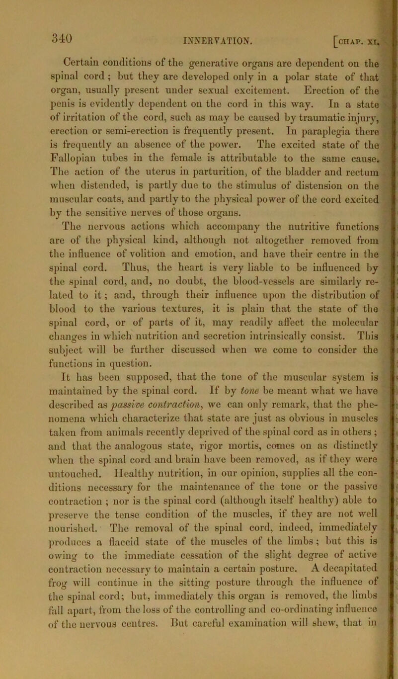 Certain conditions of the generative organs are dependent on the spinal cord ; but they are developed only in a polar state of that organ, usually present under sexual excitement. Erection of the penis is evidently dependent on the cord in this way. In a state of irritation of the cord, such as may be caused by traumatic injury, erection or semi-erection is frequently present. In paraplegia there is frequently an absence of the power. The excited state of the Fallopian tubes in the female is attributable to the same cause. The action of the uterus in parturition, of the bladder and rectum when distended, is partly due to the stimulus of distension on the muscular coats, and partly to the physical power of the cord excited by the sensitive nerves of those organs. The nervous actions which accompany the nutritive functions are of the physical kind, although not altogether removed from the influence of volition and emotion, and have their centre in the spinal cord. Thus, the heart is very liable to be influenced by the spinal cord, and, no doubt, the blood-vessels are similarly re- lated to it; and, through their influence upon the distribution of blood to the various textures, it is plain that the state of the spinal cord, or of parts of it, may readily affect the molecular changes in which nutrition and secretion intrinsically consist. This subject will be further discussed when we come to consider the functions in question. It has been supposed, that the tone of the muscular system is maintained by the spinal cord. If by tone be meant what we have described as passive contraction, we can only remark, that the phe- nomena which characterize that state are just as obvious in muscles taken from animals recently deprived of the spinal cord as in others ; and that the analogous state, rigor mortis, comes on as distinctly Avhen the spinal cord and brain have been removed, as if they were untouched. Healthy nutrition, in our opinion, supplies all the con- ditions necessary for the maintenance of the tone or the passive contraction ; nor is the spinal cord (although itself healthy) able to preserve the tense condition of the muscles, if they are not well nourished. The removal of the spinal cord, indeed, immediately produces a flaccid state of the muscles of the limbs ; but this is owing to the immediate cessation of the slight degree of active contraction necessary to maintain a certain posture. A decapitated frog will continue in the sitting posture through the influence of the spinal cord; but, immediately this organ is removed, the limbs fall apart, from the loss of the controlling and co-ordinating influence of the nervous centres. But careful examination will shew, that in
