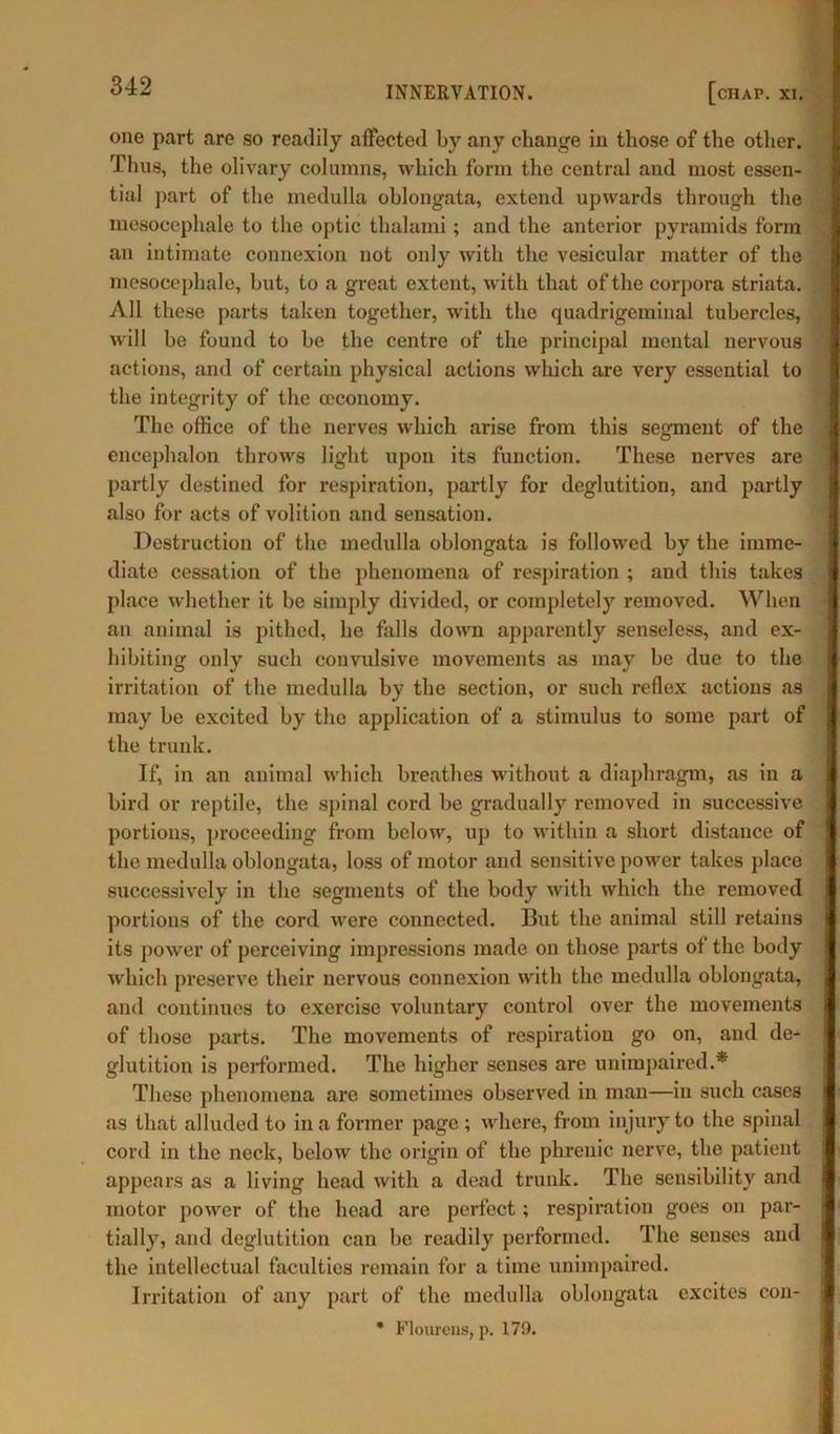 one part are so readily affected by any change in those of the other. Thus, the olivary columns, which form the central and most essen- tial part of the medulla oblongata, extend upwards through the mesocephale to the optic thalami; and the anterior pyramids form an intimate connexion not only with the vesicular matter of the mesocephale, but, to a great extent, with that of the corpora striata. All these parts taken together, with the quadrigeminal tubercles, will be found to be the centre of the principal mental nervous actions, and of certain physical actions which are very essential to the integrity of the (economy. The office of the nerves which arise from this segment of the encephalon throws light upon its function. These nerves are partly destined for respiration, partly for deglutition, and partly also for acts of volition and sensation. Destruction of the medulla oblongata is followed by the imme- diate cessation of the phenomena of respiration ; and this takes place whether it be simply divided, or completely removed. When an animal is pithed, he falls down apparently senseless, and ex- hibiting only such convulsive movements as may be due to the irritation of the medulla by the section, or such reflex actions as may be excited by the application of a stimulus to some part of the trunk. If, in an animal which breathes without a diaphragm, as in a bird or reptile, the spinal cord be gradually removed in successive portions, proceeding from below, up to within a short distance of the medulla oblongata, loss of motor and sensitive power takes place successively in the segments of the body with which the removed portions of the cord were connected. But the animal still retains its power of perceiving impressions made on those parts of the body which preserve their nervous connexion with the medulla oblongata, and continues to exercise voluntary control over the movements of those parts. The movements of respiration go on, and de- glutition is performed. The higher senses are unimpaired.* These phenomena are sometimes observed in man—in such cases as that alluded to in a former page ; where, from injury to the spinal cord in the neck, below the origin of the phrenic nerve, the patient appears as a living head with a dead trunk. The sensibility and motor power of the head are perfect; respiration goes on par- tially, and deglutition can be readily performed. The senses and the intellectual faculties remain for a time unimpaired. Irritation of any part of the medulla oblongata excites con- * Flourens, p. 179.