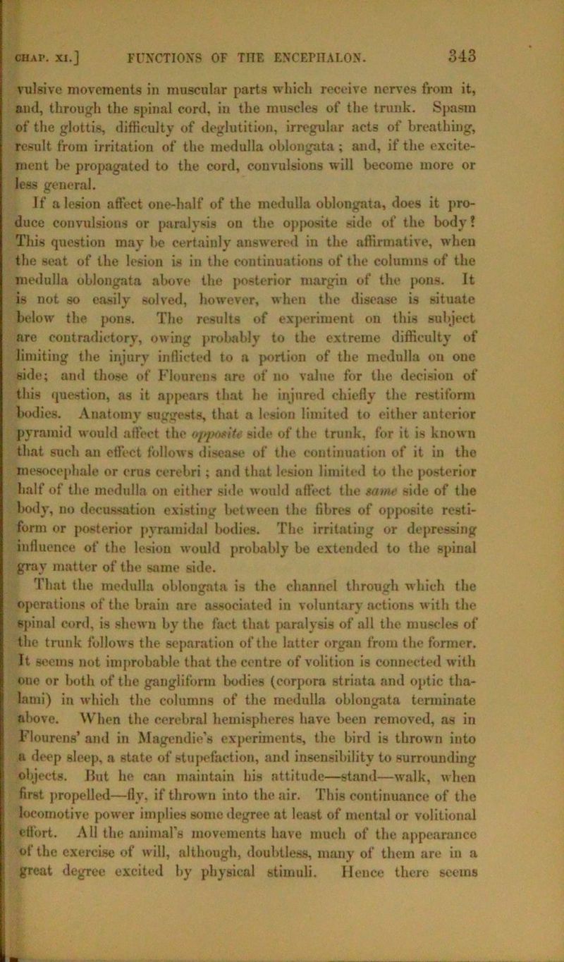 vulsive movements in muscular parts which receive nerves from it, and, through the spinal cord, in the muscles of the trunk. Spasm of the glottis, difficulty of deglutition, irregular acts of breathing, result from irritation of the medulla oblongata ; and, if the excite- ment be propagated to the cord, convulsions will become more or less general. If a lesion affect one-half of the medulla oblongata, does it pro- duce convulsions or paralysis on the opposite side of the body! This question may be certainly answered in the affirmative, when the seat of the lesion is in the continuations of the columns of the medulla oblongata above the posterior margin of the pons. It is not so easily solved, however, when the disease is situate below the pons. The results of experiment on this subject are contradictory, owing probably to the extreme difficulty of limiting the injury inflicted to a portion of the medulla on one side; and those of Flourens are of no value for the decision of this question, as it appears that he injured chiefly the restiform bodies. Anatomy suggests, that a lesion limited to either anterior pyramid would affect the opposite side of the trunk, for it is known that such an effect follows disease of the continuation of it in the mesocephale or crus cerebri ; and that lesion limited to the posterior half of the medulla on either side would nffect the Mine side of the bo. ly, no decussation existing between the fibres of opposite resti- form or posterior pyramidal bodies. The irritating or depressing influence of the lesion would probably be extended to the spinal gray matter of the same side. That the medulla oblongata is the channel through which the operations of the brain are associated in voluntary actions with the spinal cord, is shewn by the fact that paralysis of all the muscles of the trunk follows the separation of the latter organ from the former. It seems not improbable that the centre of volition is connected with one or both of the gangliform bodies (corpora striata and optic tha- lami) in which the columns of the medulla oblongata terminate above. When the cerebral hemispheres have been removed, as in Flourens’ and in Magendie’s experiments, the bird is thrown into a deep sleep, a state of stupefaction, and insensibility to surrounding objects. Hut he can maintain his attitude—stand—walk, when first propelled—fly. if thrown into the air. This continuance of the locomotive power implies some degree at least of mental or volitional effort. All the animal’s movements have much of the appearance of’the exercise of will, although, doubtless, many of them are in a great degree excited by physical stimuli. Hence there seems ■ m