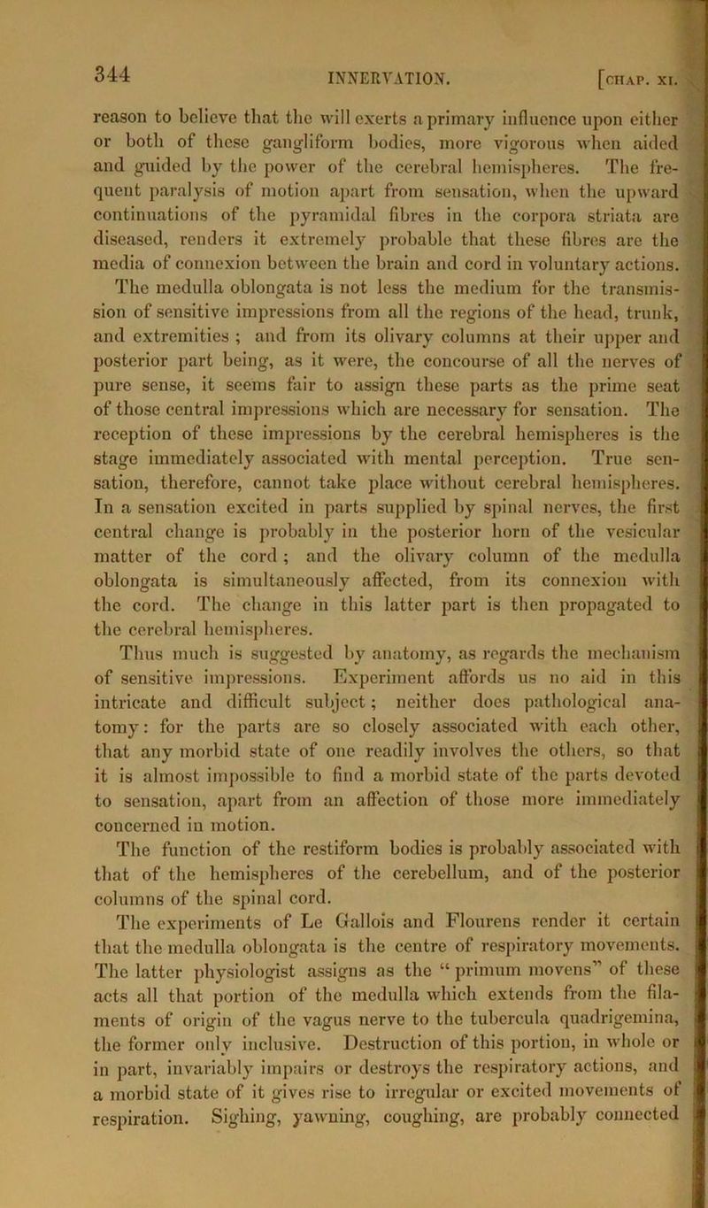 reason to believe that the will exerts a primary influence upon either or both of these gangliform bodies, more vigorous when aided and guided by the power of the cerebral hemispheres. The fre- quent paralysis of motion apart from sensation, when the upward continuations of the pyramidal fibres in the corpora striata are diseased, renders it extremely probable that these fibres are the media of connexion between the brain and cord in voluntary actions. The medulla oblongata is not less the medium for the transmis- sion of sensitive impressions from all the regions of the head, trunk, and extremities ; and from its olivary columns at their upper and posterior part being, as it were, the concourse of all the nerves of pure sense, it seems fair to assign these parts as the prime seat of those central impressions which are necessary for sensation. The reception of these impressions by the cerebral hemispheres is the stage immediately associated with mental perception. True sen- sation, therefore, cannot take place without cerebral hemispheres. In a sensation excited in parts supplied by spinal nerves, the first central change is probably in the posterior horn of the vesicular matter of the cord; and the olivary column of the medulla oblongata is simultaneously affected, from its connexion with the cord. The change in this latter part is then propagated to the cerebral hemispheres. Thus much is suggested by anatomy, as regards the mechanism of sensitive impressions. Experiment affords us no aid in this intricate and difficult subject; neither does pathological ana- tomy : for the parts are so closely associated with each other, that any morbid state of one readily involves the others, so that it is almost impossible to find a morbid state of the parts devoted to sensation, apart from an affection of those more immediately concerned in motion. The function of the rcstiform bodies is probably associated with that of the hemispheres of the cerebellum, and of the posterior columns of the spinal cord. The experiments of Le Gallois and Flourens render it certain that the medulla oblongata is the centre of respiratory movements. The latter physiologist assigns as the “ primum movens” of these acts all that portion of the medulla which extends from the fila- ments of origin of the vagus nerve to the tubercula quadrigemina, the former only inclusive. Destruction of this portion, in whole or in part, invariably impairs or destroys the respiratory actions, and a morbid state of it gives rise to irregular or excited movements of respiration. Sighing, yawning, coughing, are probably connected