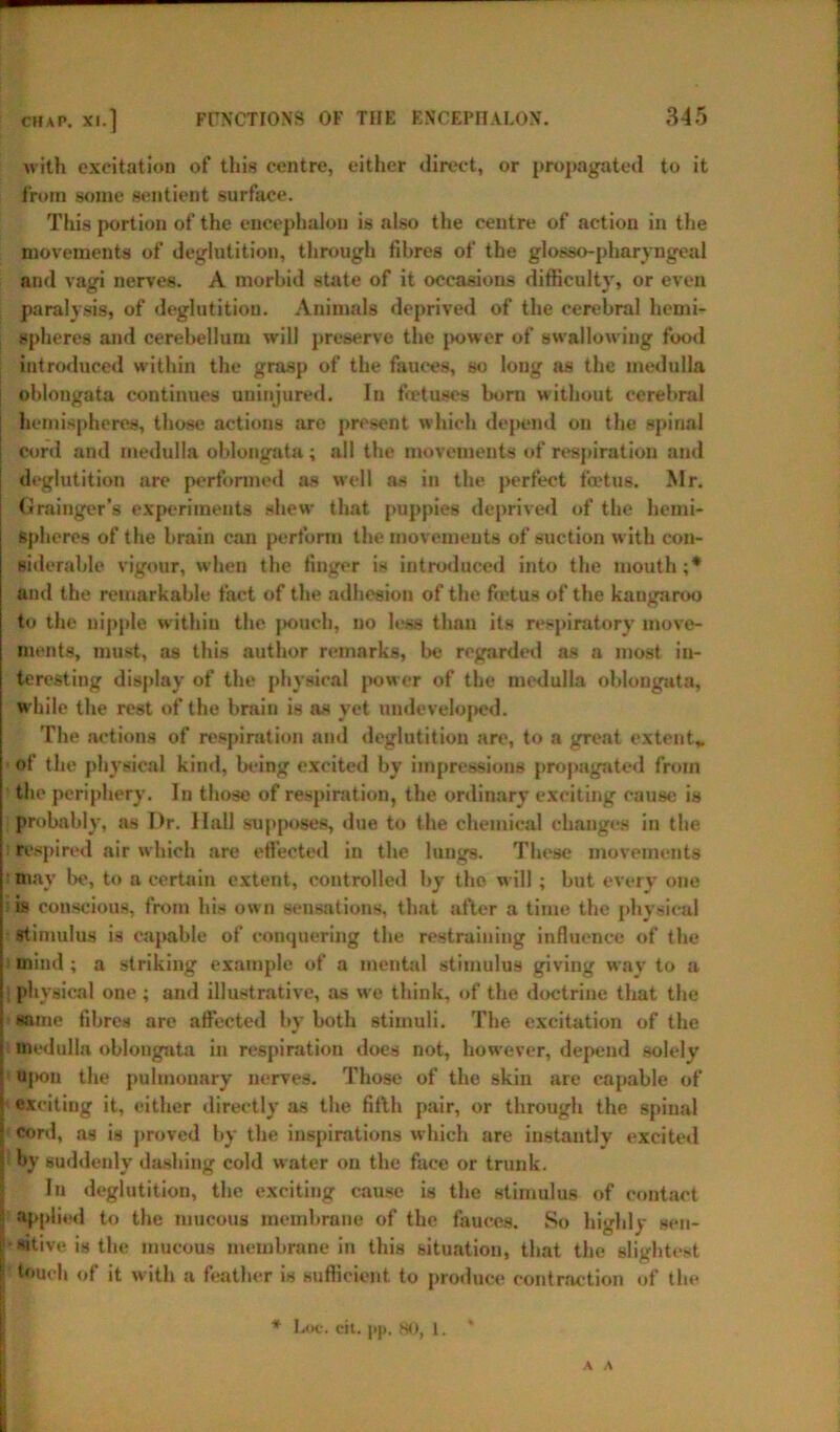 with excitation of this centre, either direct, or propagated to it from some sentient surface. This portion of the encephalon is also the centre of action in the movements of deglutition, through fibres of the glosso-pharyngeal and vagi nerves. A morbid state of it occasions difficulty, or even paralysis, of deglutition. Animals deprived of the cerebral hemi- spheres and cerebellum will preserve the power of swallowing food introduced within the grasp of the fauces, so long as the medulla | oblongata continues uninjured. In fret uses born without cerebral hemispheres, those actions are present which depend on the spinal cord and medulla oblongata ; all the movements of respiration and deglutition are performed as well as in the perfect foetus. Mr. Grainger'’s experiments shew that puppies deprived of the hemi- spheres of the brain can perform the movements of suction with con- siderable vigour, when the finger is introduced into the mouth ;* and the remarkable fact of the adhesion of the fietus of the kangaroo to the nipple within the pouch, no less than its respiratory move- ments, must, as this author remarks, be regarded as a most in- teresting display of the physical power of the medulla oblongata, w hile the rest of the brain is as yet undeveloped. The actions of respiration and deglutition are, to a great extent* • of the physical kind, being excited by impressions propagated from the periphery. In those of respiration, the ordinary exciting cause is probably, as I)r. Hall supposes, due to the chemical changes in the respired air which are effected in the lungs. These movements may be, to a certain extent, controlled by the will ; but every one is conscious, from his own sensations, that after a time the physical stimulus is capable of conquering the restraining influence of the mind ; a striking example of a mental stimulus giving way to a physical one; and illustrative, as w’e think, of the doctrine that the same fibres are affected by both stimuli. The excitation of the medulla oblongata in respiration does not, however, depend solely ujkju the pulmonary nerves. Those of the skin are capable of exciting it, either directly as the fifth pair, or through the spinal cord, as is proved by the inspirations which are instantly excited : by suddenly dashing cold water on the face or trunk. In deglutition, the exciting cause is the stimulus of contact applied to the mucous membrane of the fauces. So highly sen- sitive is the mucous membrane in this situation, that the slightest touch of it with a feather is sufficient to produce contraction of the Lot*, cit. j»p. 80, 1. A A