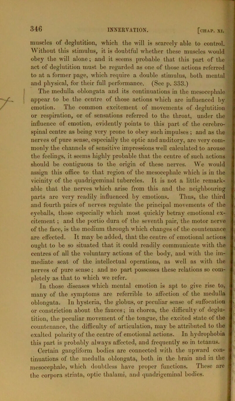muscles of deglutition, which the will is scarcely able to control. Without this stimulus, it is doubtful whether these muscles would obey the will alone; and it seems probable that this part of the act of deglutition must be regarded as one of those actions referred to at a former page, which require a double stimulus, both mental and physical, for their full performance. (See p. 333.) The medulla oblongata and its continuations in the mesocephale appear to be the centre of those actions which are iufiuenced by emotion. The common excitement of movements of deglutition or respiration, or of sensations referred to the throat, under the influence of emotion, evidently points to this part of the cerebro- spiual centre as being very prone to obey such impulses ; and as the nerves of pure sense, especially the optic and auditory, are very com- monly the channels of sensitive impressions well calculated to arouse the feelings, it seems highly probable that the centre of such actions should be contiguous to the origin of these nerves. We would assign this office to that region of the mesocephale which is in the vicinity of the quadrigeminal tubercles. It is not a little remark- able that the nerves which arise from this and the neighbouring parts are very readily influenced by emotions. Thus, the third and fourth pairs of nerves regulate the principal movements of the eyeballs, those especially which most quickly betray emotional ex- citement ; and the portio dura of the seventh pair, the motor nerve of the face, is the medium through which changes of the countenance are effected. It may be added, that the centre of emotional actions ought to be so situated that it could readily communicate with the centres of all the voluntary actions of the body, and with the im- mediate seat of the intellectual operations, as well as with the nerves of pure sense; and no part possesses these relations so com- pletely as that to which we refer. In those diseases which mental emotion is apt to give rise to, many of the symptoms are referrible to affection of the medulla oblongata. In hysteria, the globus, or peculiar sense of suffocation or constriction about the fauces; in chorea, the difficulty of deglu- tition, the peculiar movement of the tongue, the excited state of the countenance, the difficulty of articulation, may be attributed to the exalted polarity of the centre of emotional actions. In hydrophobia this part is probably always affected, and frequently so in tetanus. Certain gangliform bodies are connected with the upward con- tinuations of the medulla oblongata, both in the brain and in the mesocephale, which doubtless have proper functions. These are the corpora striata, optic thalami, and quadrigeminal bodies.