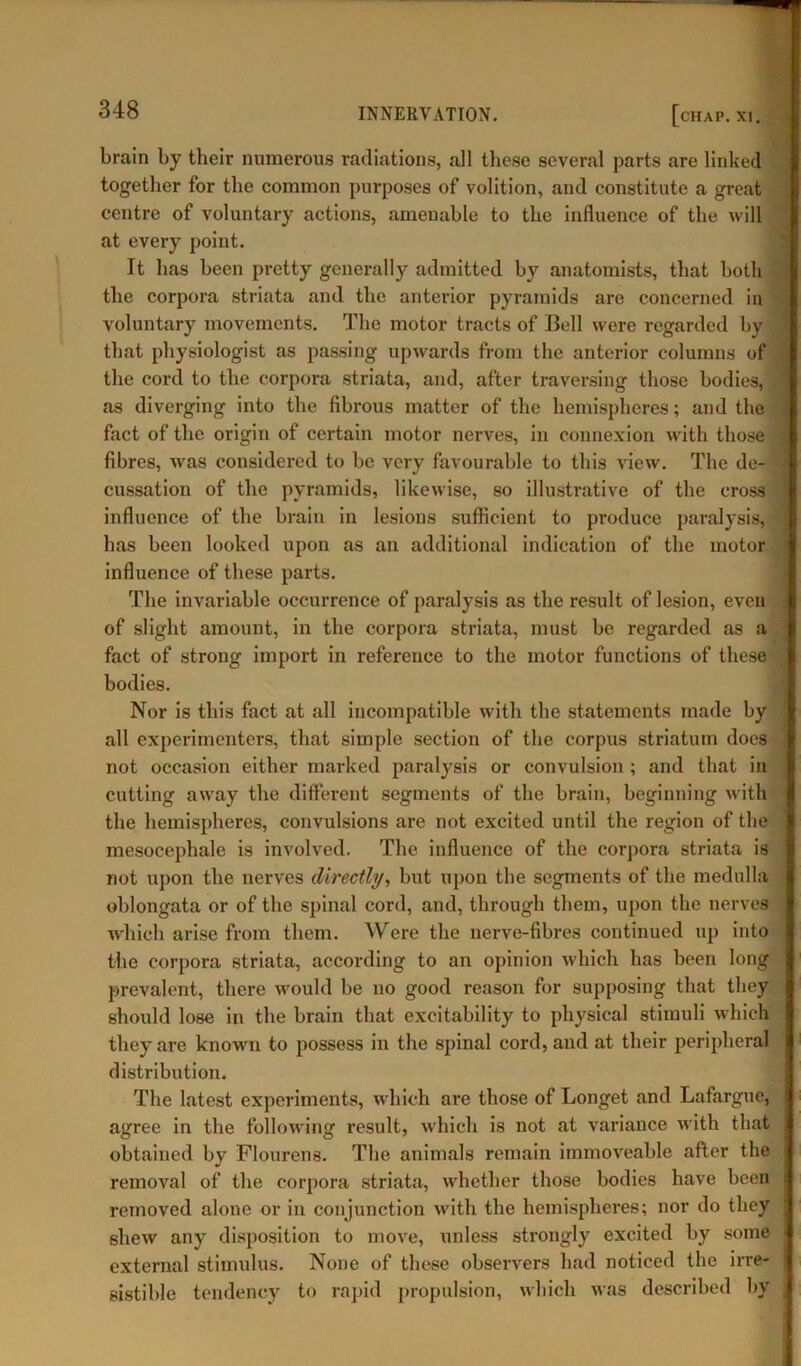 brain by their numerous radiations, all these several parts are linked together for the common purposes of volition, and constitute a great centre of voluntary actions, amenable to the influence of the will at every point. It has been pretty generally admitted by anatomists, that both the corpora striata and the anterior pyramids are concerned in voluntary movements. The motor tracts of Bell were regarded by that physiologist as passing upwards from the anterior columns of the cord to the corpora striata, and, after traversing those bodies, as diverging into the fibrous matter of the hemispheres; and the fact of the origin of certain motor nerves, in connexion with those fibres, was considered to be very favourable to this view. The de- cussation of the pyramids, likewise, so illustrative of the cross influence of the brain in lesions sufficient to produce paralysis, has been looked upon as an additional indication of the motor influence of these parts. The invariable occurrence of paralysis as the result of lesion, even of slight amount, in the corpora striata, must be regarded as a | fact of strong import in reference to the motor functions of these bodies. Nor is this fact at all incompatible with the statements made by all experimenters, that simple section of the corpus striatum does not occasion either marked paralysis or convulsion ; and that in cutting away the different segments of the brain, beginning with the hemispheres, convulsions are not excited until the region of the mesoeephale is involved. The influence of the corpora striata is not upon the nerves directly, but upon the segments of the medulla oblongata or of the spinal cord, and, through them, upon the nerves which arise from them. Were the nerve-fibres continued up into the corpora striata, according to an opinion which has been long prevalent, there would be no good reason for supposing that they should lose in the brain that excitability to physical stimuli which they are known to possess in the spinal cord, and at their peripheral distribution. The latest experiments, which are those of Longet and Lafargue, agree in the following result, which is not at variance with that obtained by Flourens. The animals remain immoveable after the removal of the corpora striata, whether those bodies have been removed alone or in conjunction with the hemispheres; nor do they shew any disposition to move, unless strongly excited by some external stimulus. None of these observers had noticed the irre- I sistible tendency to rapid propulsion, which was described by