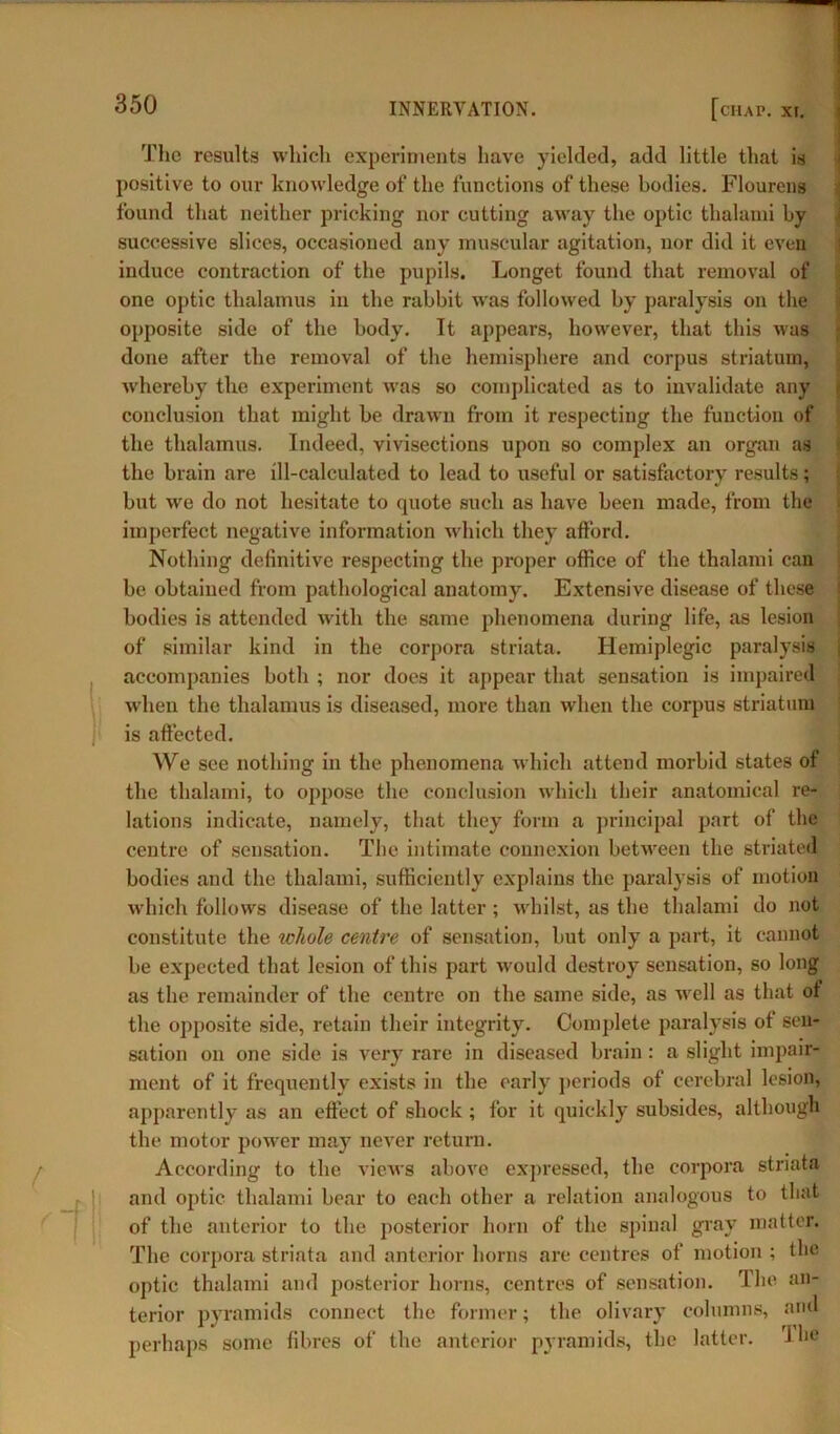 The results which experiments have yielded, add little that is positive to our knowledge of the functions of these bodies. Flourens found that neither pricking nor cutting away the optic thalami by successive slices, occasioned any muscular agitation, nor did it even induce contraction of the pupils. Longet found that removal of one optic thalamus in the rabbit was followed by paralysis on the opposite side of the body. It appears, however, that this was done after the removal of the hemisphere and corpus striatum, wffiereby the experiment was so complicated as to invalidate any conclusion that might be drawn from it respecting the function of the thalamus. Indeed, vivisections upon so complex an organ as the brain are ill-calculated to lead to useful or satisfactory results; but wre do not hesitate to quote such as have been made, from the imperfect negative information which they afford. Nothing definitive respecting the proper office of the thalami can be obtained from pathological anatomy. Extensive disease of these bodies is attended with the same phenomena during life, as lesion of similar kind in the corpora striata. Hemiplegic paralysis accompanies both ; nor does it appear that sensation is impaired when the thalamus is diseased, more than when the corpus striatum is affected. We see nothing in the phenomena which attend morbid states of the thalami, to oppose the conclusion which their anatomical re- lations indicate, namely, that they form a principal part of the centre of sensation. The intimate connexion between the striated bodies and the thalami, sufficiently explains the paralysis of motion which follows disease of the latter; whilst, as the thalami do not constitute the whole centre of sensation, but only a part, it cannot be expected that lesion of this part would destroy sensation, so long as the remainder of the centre on the same side, as well as that ot the opposite side, retain their integrity. Complete paralysis ot sen- sation on one side is very rare in diseased brain: a slight impair- ment of it frequently exists in the early periods of cerebral lesion, apparently as an effect of shock ; for it quickly subsides, although the motor power may never return. According to the views above expressed, the corpora striata and optic thalami bear to each other a relation analogous to that of the anterior to the posterior horn of the spinal gray matter. The corpora striata and anterior horns are centres of motion ; the optic thalami and posterior horns, centres of sensation. The an- terior pyramids connect the former; the olivary columns, and perhaps some fibres of the anterior pyramids, the latter. 1 be