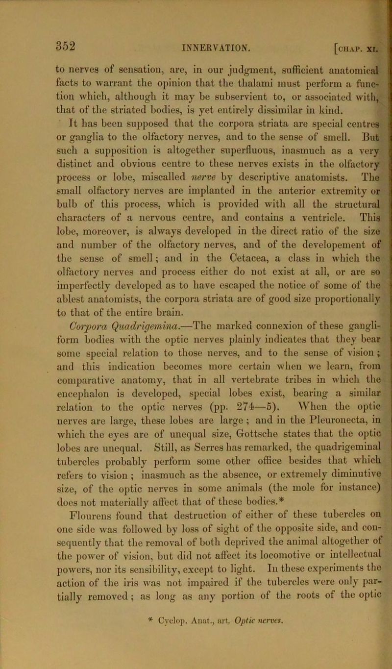to nerves of sensation, are, in our judgment, sufficient anatomical facts to warrant the opinion that the thalami must perform a func- tion which, although it may he subservient to, or associated with, that of the striated bodies, is yet entirely dissimilar in kind. It has been supposed that the corpora striata are special centres <j or ganglia to the olfactory nerves, and to the sense of smell. But such a supposition is altogether superfluous, inasmuch as a very distinct and obvious centre to these nerves exists in the olfactory process or lobe, miscalled nerve by descriptive anatomists. The small olfactory nerves are implanted in the anterior extremity or bulb of this process, which is provided with all the structural characters of a nervous centre, and contains a ventricle. This lobe, moreover, is always developed in the direct ratio of the size and number of the olfactory nerves, and of the developement of the sense of smell; and in the Cetacea, a class in which the olfactory nerves and process either do not exist at all, or are so imperfectly developed as to have escaped the notice of some of the ablest anatomists, the corpora striata are of good size proportionally to that of the entire brain. Corpora Quadrigetnina.—The marked connexion of these gangli- form bodies with the optic nerves plainly indicates that they bear some special relation to those nerves, and to the sense of vision ; and this indication becomes more certain when we learn, from comparative anatomy, that in all vertebrate tribes in which the encephalon is developed, special lobes exist, bearing a similar relation to the optic nerves (pp. 274—5). When the optic nerves are large, these lobes are large ; and in the Pleuronecta, in which the eyes are of unequal size, Gottsehe states that the optic lobes are unequal. Still, as Serres has remarked, the quadrigeminal tubercles probably perform some other office besides that which refers to vision ; inasmuch as the absence, or extremely diminutive size, of the optic nerves in some animals (the mole for instance) does not materially affect that of these bodies.* Flourens found that destruction of either of these tubercles on one side was followed by loss of sight of the opposite side, and con- sequently that the removal of both deprived the animal altogether of the power of vision, but did not affect its locomotive or intellectual powers, nor its sensibility, except to light. In these experiments the action of the iris was not impaired if the tubercles were only par- tially removed ; as long as any portion of the roots of the optic * Cyclop. Anat., art. Optic nerves.