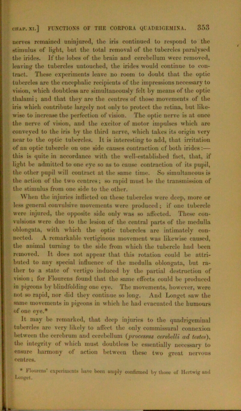 nerves remained uninjured, the iris continued to respond to the stimulus of light, but the total removal of the tubercles paralysed the irides. If the lobes of the brain and cerebellum were removed, leaving the tubercles untouched, the irides would continue to con- tract. These experiments leave no room to doubt that the optic tubercles are the encephalic recipients of the impressions necessary to vision, which doubtless are simultaneously felt by means of the optic thalami; and that they are the centres of those movements of the iris which contribute largely not only to protect the retina, but like- wise to increase the perfection of vision. The optic nerve is at once the nerve of vision, and the excitor of motor impulses which are conveyed to the iris by the third nerve, which takes its origin very near to the optic tubercles. It is interesting to add, that irritation of an optic tubercle on one side causes contraction of both irides:— this is quite in accordance with the well-established fact, that, if light be admitted to one eye so as to cause contraction of its pupil, the other pupil will coutract at the same time. So simultaneous is the action of the two centres; so rapid must be the transmission of the stimulus from one side to the other. When the injuries inflicted on these tubercles were deep, more or less general convulsive movements were produced ; if one tubercle were injured, the opposite side only was so affected. These con- vulsions were due to the lesion of the central parts of the medulla oblongata, with which the optic tubercles are intimately con- nected. A remarkable vertiginous movement was likewise caused, the animal turning to the side from which the tubercle had been removed. It does not appear that this rotation could be attri- buted to any special influence of the medulla oblongata, but ra- ther to a state of vertigo induced by the partial destruction of vision ; for Flourens found that the same effects could be produced in pigeons by blindfolding one eye. The movements, however, were not so rapid, nor did they continue so long. And Longet saw the same movements in pigeons in which he had evacuated the humours of one eye.* It may be remarked, that deep injuries to the quadrigeminal tubercles are very likely to affect the only commissural connexion between the cerebrum and cerebellum {processus cerebelli ad testes), the integrity of which must doubtless be essentially necessary to ensure harmony of action between these two great nervous centres. * Flourens’ experiment* have been amply confirmed by those- of Hertwig and Longet.