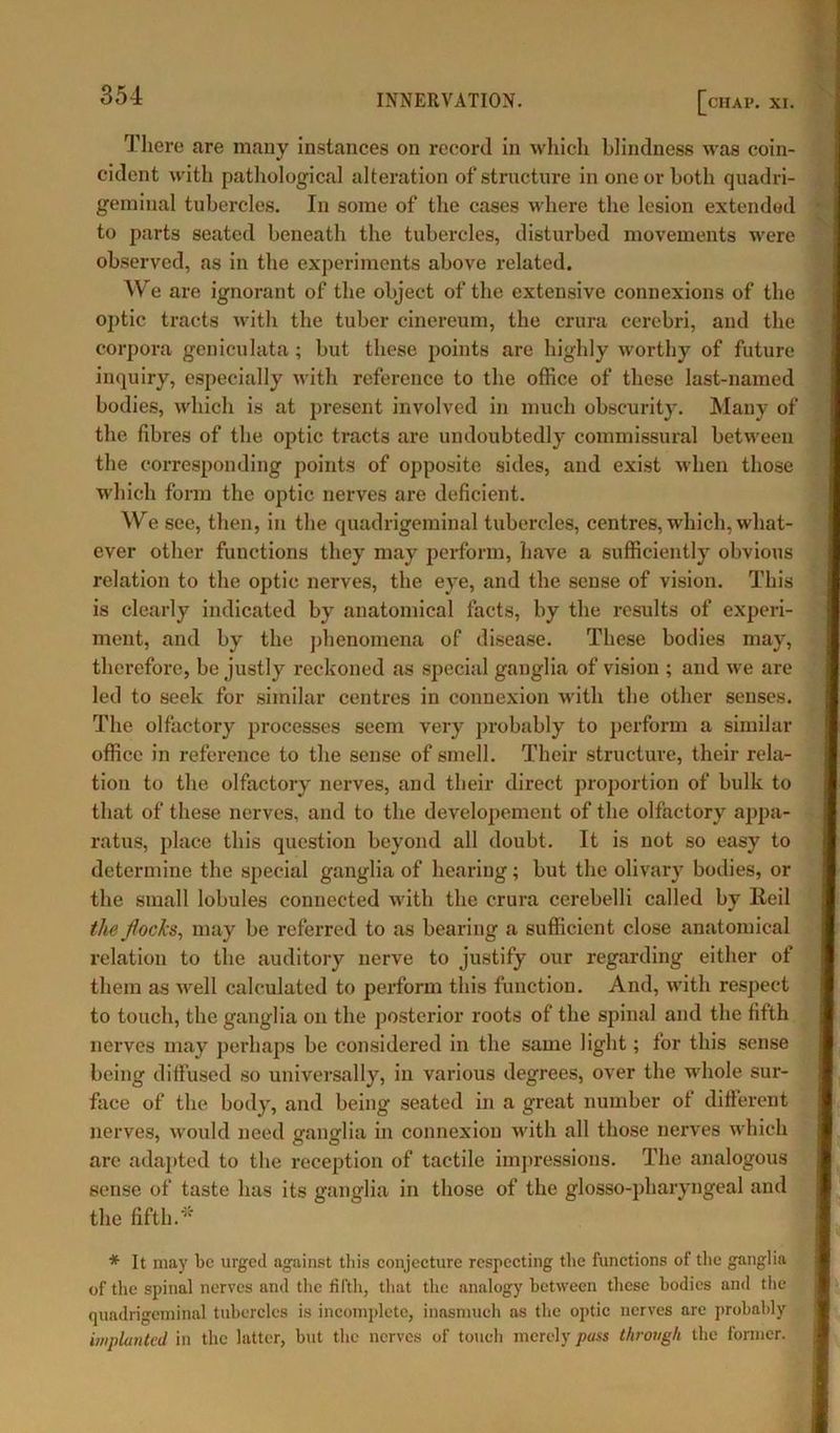 There are many instances on record in which blindness was coin- cident with pathological alteration of structure in one or both quadri- geminal tubercles. In some of the cases where the lesion extended to parts seated beneath the tubercles, disturbed movements were observed, as in the experiments above related. We are ignorant of the object of the extensive connexions of the optic tracts with the tuber cinereum, the crura cerebri, and the corpora geniculata ; but these points are highly worthy of future inquiry, especially with reference to the office of these last-named bodies, which is at present involved in much obscurity. Many of the fibres of the optic tracts are undoubtedly commissural between the corresponding points of opposite sides, and exist when those which form the optic nerves are deficient. We see, then, in the quadrigeminal tubercles, centres, which, what- ever other functions they may perform, have a sufficiently obvious relation to the optic nerves, the eye, and the sense of vision. This is clearly indicated by anatomical facts, by the results of experi- ment, and by the phenomena of disease. These bodies may, therefore, be justly reckoned as special ganglia of vision ; and we are led to seek for similar centres in connexion with the other senses. The olfactory processes seem very probably to perform a similar office in reference to the sense of smell. Their structure, their rela- tion to the olfactory nerves, and their direct proportion of bulk to that of these nerves, and to the developement of the olfactory appa- ratus, place this question beyond all doubt. It is not so easy to determine the special ganglia of hearing; but the olivary bodies, or the small lobules connected with the crura cerebelli called by lied the flocks, may be referred to as bearing a sufficient close anatomical relation to the auditory nerve to justify our regarding either of them as well calculated to perform this function. And, with respect to touch, the ganglia on the posterior roots of the spinal and the fifth nerves may perhaps be considered in the same light; for this sense being diffused so universally, in various degrees, over the whole sur- face of the body, and being seated in a great number of different nerves, would need ganglia in connexion with all those nerves which are adapted to the reception of tactile impressions. The analogous sense of taste has its ganglia in those of the glosso-pharyngeal and the fifth.* * It may be urged against this conjecture respecting the functions of the ganglia of the spinal nerves and the fifth, that the analogy between these bodies and the quadrigeminal tubercles is incomplete, inasmuch as the optic nerves are probably implanted in the latter, but the nerves of touch merely pass through the former.