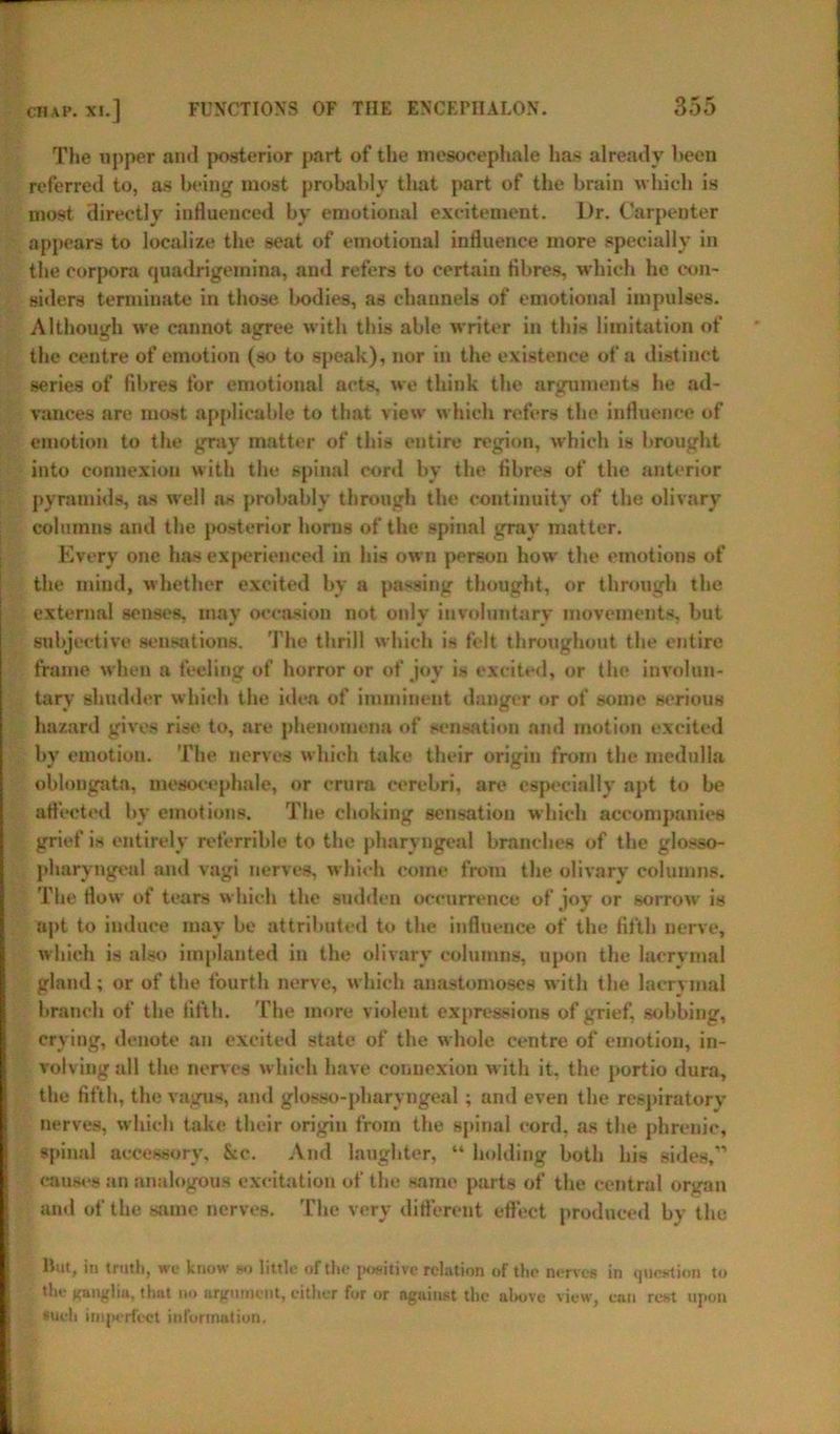 The upper and posterior part of the mesocephale has already been referred to, as being most probably that part of the brain which is most directly influenced by emotional excitement. Dr. Carpenter appears to localize the seat of emotional influence more specially in the corpora qoadrigemina, and refers to certain fibres, which he con- siders terminate in those bodies, as channels of emotional impulses. Although we cannot agree with this able writer in this limitation of the centre of emotion (so to speak), nor in the existence of a distinct series of fibres for emotional acts, we think the arguments he ad- vances are most applicable to that view which refers the influence of emotion to the gray matter of this entire region, which is brought into connexion with the spinal cord by the fibres of the anterior pyramids, as well ns probably through the continuity of the olivary columns and the posterior horns of the spinal gray matter. Every one has experienced in his own person how the emotions of the mind, whether excited by a passing thought, or through the external senses, may occasion not onlv involuntary movements, but subjective sensations. The thrill which is felt throughout the entire frame when a feeling of horror or of joy is excited, or the involun- tary shudder which the idea of imminent danger or of some serious hazard gives rise to, are phenomena of sensation ami motion excited by emotion. The nerves which take their origin from the medulla oblongata, mesocephale, or crura cerebri, are especially apt to be affected by emotions. The choking sensation which accompanies grief is entirely referrible to the pharyngeal branches of the glosso- pharyngeal and vagi nerves, which come from the olivary columns. The flow of tears which the sudden occurrence of joy or sorrow is apt to induce may be attributed to tbe influence of the fifth nerve, which is also implanted in the olivary columns, upon the lacrymal gland; or of the fourth nerve, which anastomoses with the lacrymal branch of the fifth. The more violent expressions of grief, sobbing, crying, denote an excited state of the whole centre of emotion, in- volving all the nerves which have connexion with it, the portio dura, the fifth, the vagus, and glosso-pharyngeal; and even the respiratory nerves, which take their origin from the spinal cord, as the phrenic, spinal accessory, &c. And laughter, “ holding both his sides,” causes an analogous excitation of the same parts of the central organ and of the same nerves. The very difl'erent effect produced by the but, in truth, we know so little of the positive relation of the nerves in question to the Kunglin. that no argument, either for or against the above view, can rest upon *ueh imperfect information.