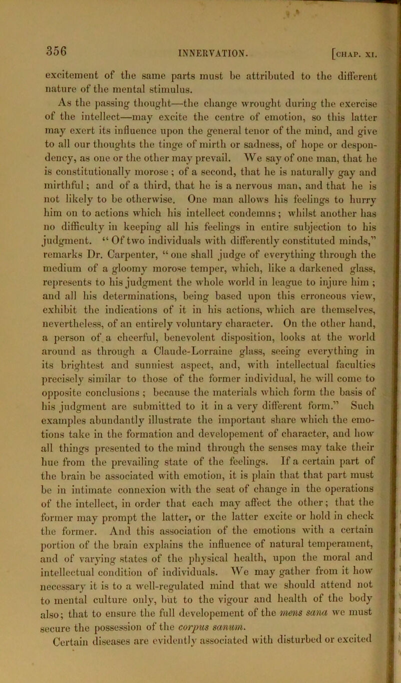 excitement of the same parts must be attributed to the different nature of the mental stimulus. As the passing thought—the change wrought during the exercise of the intellect—may excite the centre of emotion, so this latter may exert its influence upon the general tenor of the mind, and give to all our thoughts the tinge of mirth or sadness, of hope or despon- dency, as one or the other may prevail. We say of one man, that he is constitutionally morose; of a second, that he is naturally gay and mirthful; and of a third, that he is a nervous man, and that he is not likely to be otherwise. One man allows his feelings to hurry him on to actions which his intellect condemns; whilst another has no difficulty in keeping all his feelings in entire subjection to his judgment. “ Of two individuals with differently constituted minds,” remarks Dr. Carpenter, “ one shall judge of everything through the medium of a gloomy morose temper, which, like a darkened glass, represents to his judgment the whole world in league to injure him ; and all his determinations, being based upon this erroneous view, exhibit the indications of it in his actions, which are themselves, nevertheless, of an entirely voluntary character. On the other hand, a person of. a cheerful, benevolent disposition, looks at the world around as through a Claude-Lorraine glass, seeing everything in its brightest and sunniest aspect, and, with intellectual faculties precisely similar to those of the former individual, he will come to opposite conclusions; because the materials which form the basis of his judgment are submitted to it in a very different form.” Such examples abundantly illustrate the important share which the emo- tions take in the formation and developement of character, and how all things presented to the mind through the senses may take their hue from the prevailing state of the feelings. If a certain part of the brain be associated with emotion, it is plain that that part must be in intimate connexion with the seat of change in the operations of the intellect, in order that each may affect the other; that the former may prompt the latter, or the latter excite or hold in check the former. And this association of the emotions with a certain portion of the brain explains the influence of natural temperament, and of varying states of the physical health, upon the moral and intellectual condition of individuals. We may gather from it how necessary it is to a well-regulated mind that we should attend not to mental culture only, but to the vigour and health of the body also; that to ensure the full developement of the mens sana we must secure the possession of the corpus sanum. Certain diseases are evidently associated with disturbed or excited