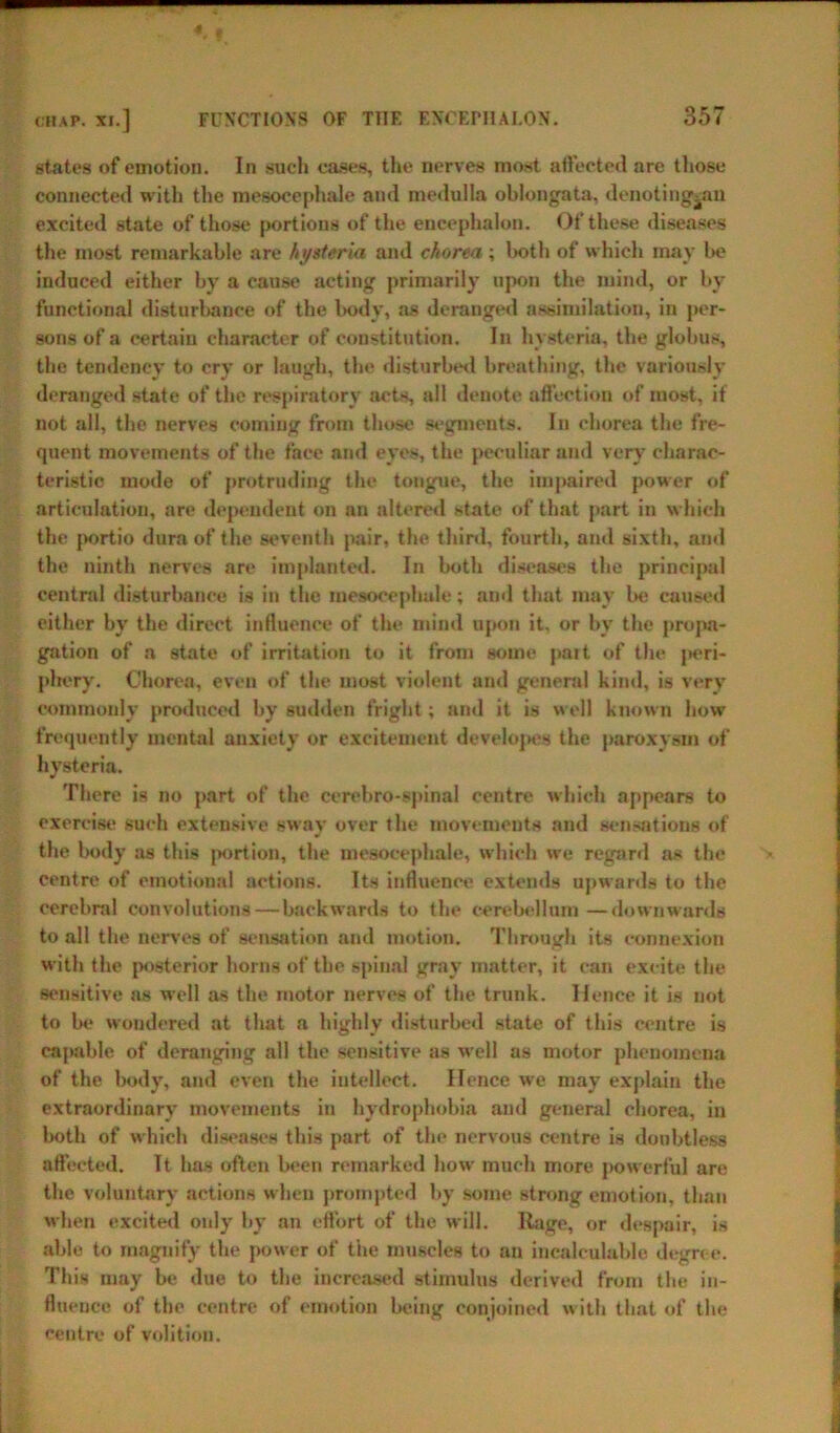 4 chap, xi.] FUNCTIONS OF THE ENCEPHALON. 357 states of emotion. In such cases, the nerves most affected are those connected with the mesocephale and medulla oblongata, denoting^an excited state of those portions of the encephalon. Of these diseases the most remarkable are hysteria and chorea ; both of which may be induced either by a cause acting primarily upon the mind, or by functional disturlwinee of the body, as deranged assimilation, in per- sons of a certain character of constitution. In hysteria, the globus, the tendency to cry or laugh, the disturbed breathing, the variously deranged state of the respiratory acts, all denote affection of most, if not all, the nerves coming from those segments. In chorea the fre- quent movements of the face and eyes, the peculiar and very charac- teristic mode of protruding the tongue, the impaired power of articulation, are dependent on an altered state of that part in which the portio dura of the seventh pair, the third, fourth, and sixth, and the ninth nerves are implanted. In both diseases the principal central disturbance is in the mesocephale; and that may be caused either by the direct influence of the mind upon it, or by the propa- gation of a state of irritation to it from some pait of the jK*ri- phery. Chorea, even of the most violent and general kind, is very commonly produced by sudden fright; and it is well known how frequently mental anxiety or excitement developes the paroxysm of hysteria. There is no part of the cerebro-spinal centre which appears to exercise such extensive sway over the movements and sensations of the body as this j>ortion, the mesocephale, which we regard as the centre of emotional actions. Its influence* extends upwards to the cerebral convolutions—backwards to the cerebellum —downwards to all the nerves of sensation and motion. Through its connexion with the posterior horns of the spinal gray matter, it can excite the sensitive as well as the motor nerves of the trunk. Hence it is not to be wondered at that a highly disturbed state of this centre is capable of deranging all the sensitive as well as motor phenomena of the body, and even the intellect. Hence we may explain the extraordinary movements in hydrophobia and general chorea, in both of which diseases this part of the nervous centre is doubtless affected. It has often been remarked howr much more powerful are the voluntary actions when prompted by some strong emotion, than when excited only by an effort of the will. Rage, or despair, is able to magnify the power of the muscles to an incalculable degree. This may be due to the increased stimulus derived from the in- fluence of the centre of emotion being conjoined with that of the centre of volition.
