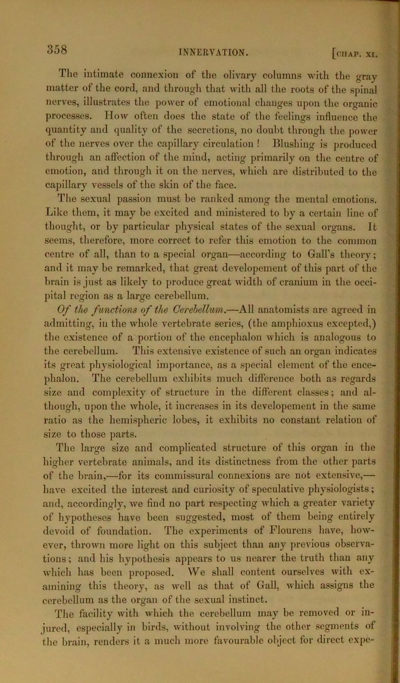 ciiap. xi. The intimate connexion of the olivary columns with the gray matter of the cord, and through that with all the roots of the spinal nerves, illustrates the power of emotional changes upon the organic processes. How often does the state of the feelings influence the quantity and quality of the secretions, no doubt through the power of the nerves over the capillary circulation ! Blushing is produced through an affection of the mind, acting primarily oil the centre of emotion, and through it on the nerves, which are distributed to the capillary vessels of the skin of the face. The sexual passion must be ranked among the mental emotions. Like them, it may be excited and ministered to by a certain line of thought, or by particular physical states of the sexual organs. It seems, therefore, more correct to refer this emotion to the common centre of all, than to a special organ—according to Gall’s theory; and it may be remarked, that great developement of this part of the brain is just as likely to produce great width of cranium in the occi- pital region as a large cerebellum. Of the functions of the Cerebellum.—All anatomists are agreed in admitting, in the whole vertebrate series, (the amphioxus excepted,) the existence of a portion of the encephalon which is analogous to the cerebellum. This extensive existence of such an organ indicates its great physiological importance, as a special element of the ence- phalon. The cerebellum exhibits much difference both as regards size and complexity of structure in the different classes; and al- though, upon the whole, it increases in its developement in the same ratio as the hemispheric lobes, it exhibits no constant relation of size to those parts. The large size and complicated structure of this organ in the higher vertebrate animals, and its distinctness from the other parts of the brain,—for its commissural connexions are not extensive,— have excited the interest and curiosity of speculative physiologists; and, accordingly, we find no part respecting which a greater variety of hypotheses have been suggested, most of them being entirely devoid of foundation. The experiments of Flourens have, how- ever, thrown more light on this subject than any previous observa- tions ; and his hypothesis appears to us nearer the truth than any which has been proposed. We shall content ourselves with ex- amining this theory, as well as that of Gall, which assigns the cerebellum as the organ of the sexual instinct. The facility with which the cerebellum may be removed or in- jured, especially in birds, without involving the other segments of the brain, renders it a much more favourable object for direct expe-