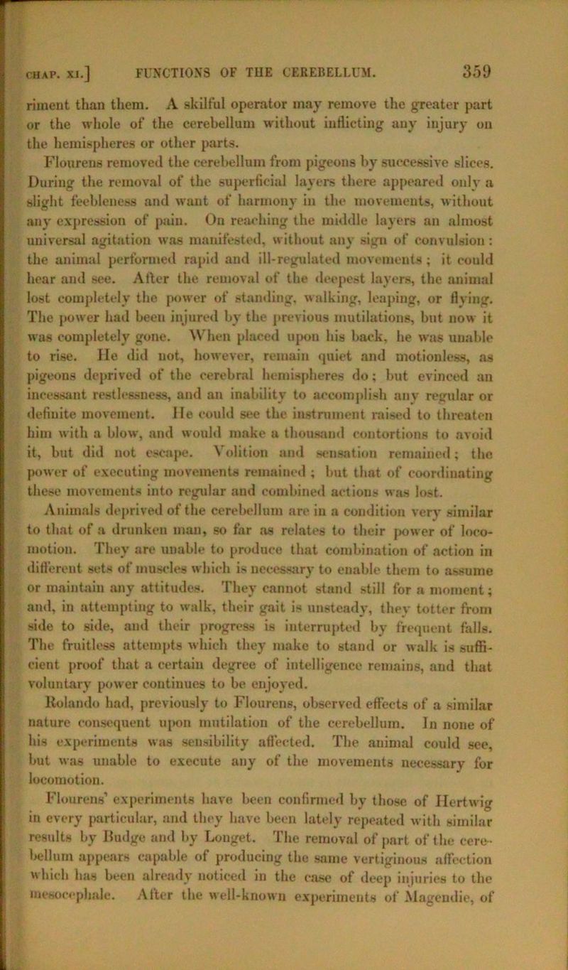riment than them. A skilful operator may remove the greater part or the whole of the cerebellum without inflicting auy injury on the hemispheres or other parts. Floureus removed the cerebellum from pigeons by successive slices. During the removal of the superficial layers there appeared only a slight feebleness and want of harmony in the movements, without any expression of pain. On reaching the middle layers an almost universal agitation was manifested, without any sign of convulsion: the animal performed rapid and ill-regulated movements; it could hear and see. After the removal of the deepest layers, the animal lost completely the power of standing, walking, leaping, or flying. The power had been injured by the previous mutilations, but now it was completely gone. When placed upon his back, he was unable to rise. He did not, however, remain quiet and motionless, as pigeons deprived of the cerebral hemispheres do; but evinced an incessant restlessness, and an inability to accomplish any regular or definite movement. He could see the instrument raised to threaten him with a blow, and would make a thousand contortions to avoid it, but did not escape. Volition and sensation remained; the power of executing movements remained ; but that of coordinating these movements into regular aud combined actions was lost. Animals deprived of the cerebellum are in a condition very similar to that of a drunken man, so far as relates to their power of loco- motion. They are unable to produce that combination of action in different sets of muscles which is necessary to enable them to assume or maintain any attitudes. They cannot stand still for a moment; and, in attempting to walk, their gait is unsteady, they totter from side to side, and their progress is interrupted by frequent falls. The fruitless attempts which they make to stand or walk is suffi- cient proof that a certain degree of intelligence remains, aud that voluntary power continues to be enjoyed. Rolando had, previously to Flourens, observed effects of a similar nature consequent upon mutilation of the cerebellum. In none of his experiments was sensibility affected. The animal could see, but was unable to execute any of the movements necessary for locomotion. Flourens’ experiments have been confirmed by those of Hertwig in every particular, and they have been lately repeated with similar results by Budge and by Louget. The removal of part of the cere- bellum appears capable of producing the same vertiginous affection which has been already noticed in the case of deep injuries to the ixiesoccphale. After the well-know n experiments of Mageudie, of