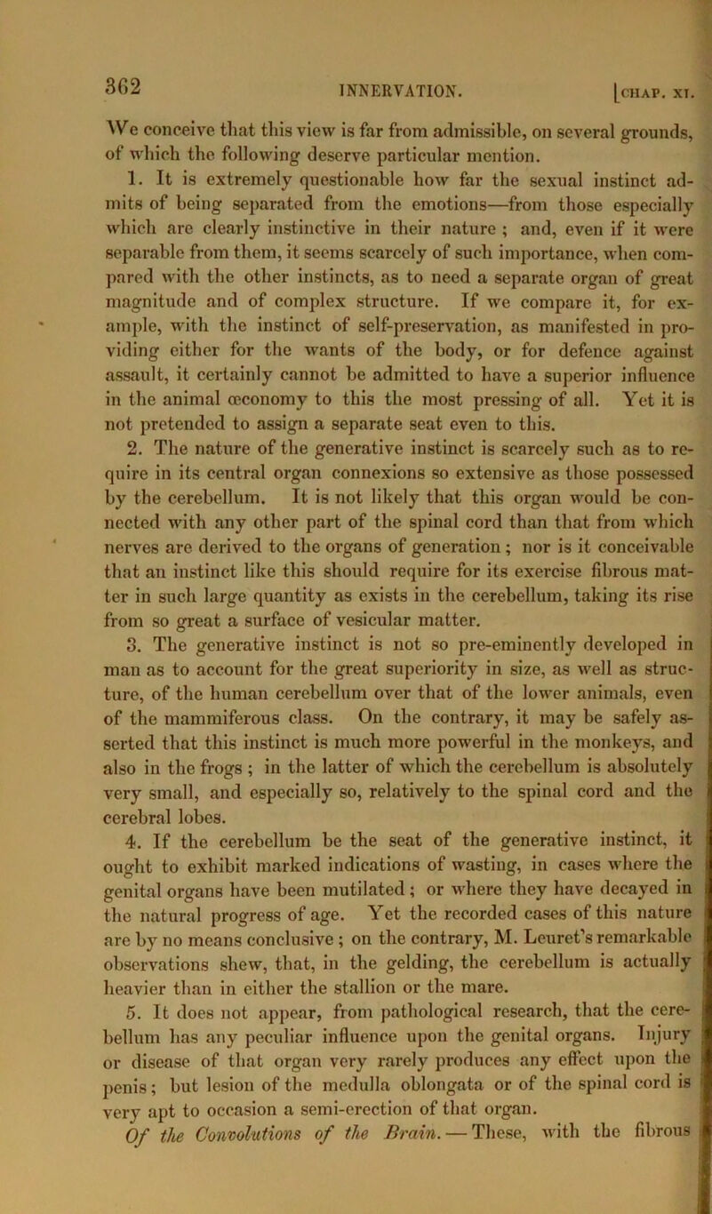 302 INNERVATION. [chap. xi. We conceive that this view is far from admissible, on several grounds, of which the following deserve particular mention. 1. It is extremely questionable how far the sexual instinct ad- mits of being separated from the emotions—from those especially which are clearly instinctive in their nature ; and, even if it were separable from them, it seems scarcely of such importance, when com- pared with the other instincts, as to need a separate organ of great magnitude and of complex structure. If we compare it, for ex- ample, with the instinct of self-preservation, as manifested in pro- viding either for the wants of the body, or for defence against assault, it certainly cannot be admitted to have a superior influence in the animal (economy to this the most pressing of all. Yet it is not pretended to assign a separate seat even to this. 2. The nature of the generative instinct is scarcely such as to re- quire in its central organ connexions so extensive as those possessed by the cerebellum. It is not likely that this organ would be con- nected with any other part of the spinal cord than that from which nerves are derived to the organs of generation ; nor is it conceivable that an instinct like this should require for its exercise fibrous mat- ter in such large quantity as exists in the cerebellum, taking its rise from so great a surface of vesicular matter. 3. The generative instinct is not so pre-eminently developed in man as to account for the great superiority in size, as well as struc- ture, of the human cerebellum over that of the lower animals, even of the mammiferous class. On the contrary, it may be safely as- serted that this instinct is much more powerful in the monkeys, and also in the frogs ; in the latter of which the cerebellum is absolutely very small, and especially so, relatively to the spinal cord and the cerebral lobes. 4. If the cerebellum be the seat of the generative instinct, it ought to exhibit marked indications of wasting, in cases where the genital organs have been mutilated; or where they have decayed in the natural progress of age. Yet the recorded cases of this nature are by no means conclusive ; on the contrary, M. Leuret’s remarkable observations shew, that, in the gelding, the cerebellum is actually heavier than in either the stallion or the mare. 5. It does not appear, from pathological research, that the cere- bellum has any peculiar influence upon the genital organs. Injury or disease of that organ very rarely produces any effect upon the penis; but lesion of the medulla oblongata or of the spinal cord is very apt to occasion a semi-erection of that organ. Of the Convolutions of the Brain. — These, with the fibrous