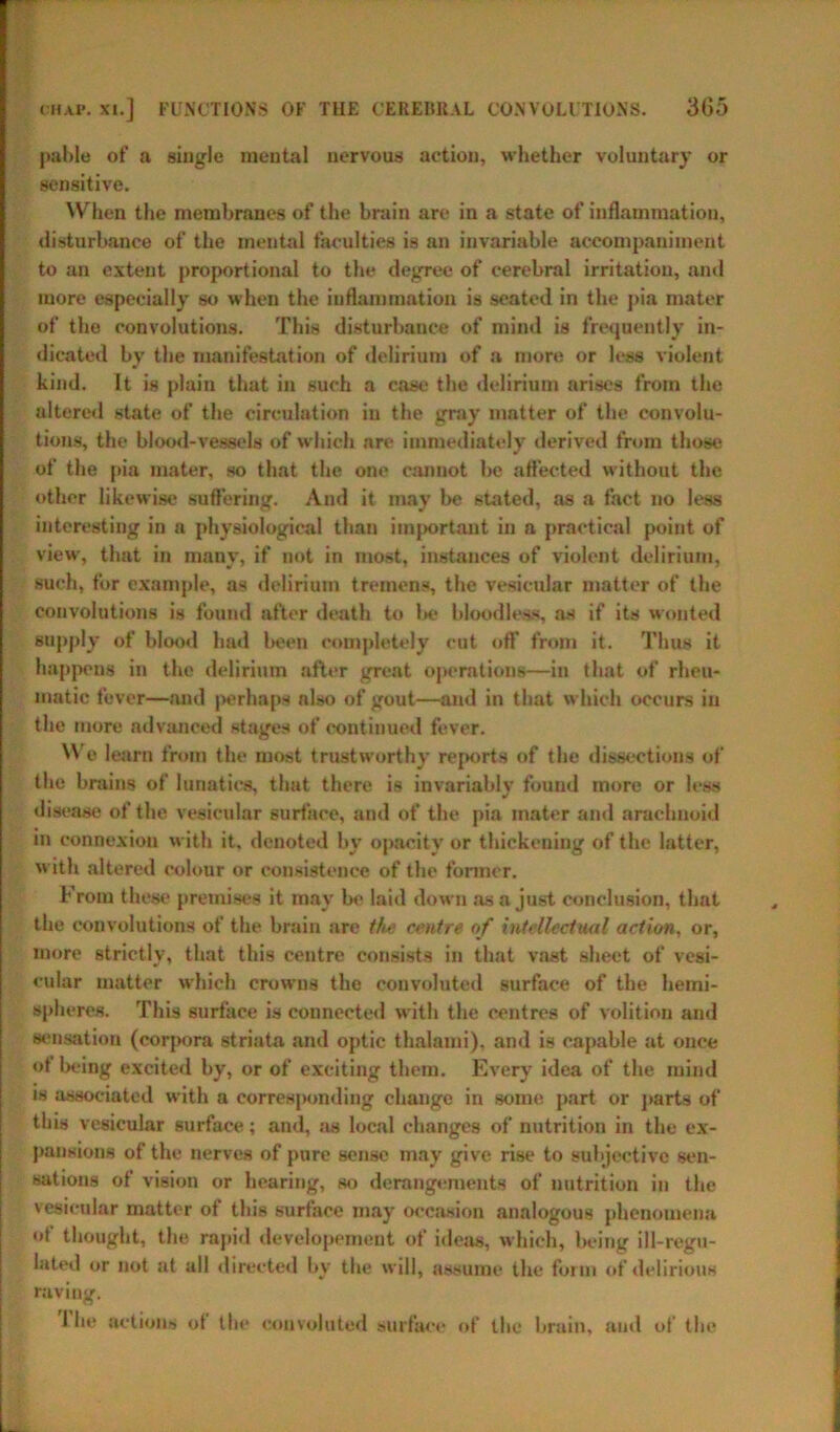 pable of a single mental nervous action, whether voluntary or sensitive. When the membranes of the brain are in a state of inflammation, disturbance of the mental faculties is an invariable accompaniment to an extent proportional to the degree of cerebral irritation, and more especially so when the inflammation is seated in the pia mater of the convolutions. This disturbance of mind is frequently in- dicated by the manifestation of delirium of a more or less violent kind. It is plain that in such a case the delirium arises from the altered state of the circulation in the gray matter of the convolu- tions, the blood-vessels of which are immediately derived from those of the pia mater, so that the one cannot be affected without the other likewise suffering. And it may be stated, as a fact no less interesting in a physiological than important in a practical point of view, that in many, if not in most, instances of violent delirium, such, for example, as delirium tremens, the vesicular matter of the convolutions is found after death to be bloodless, as if its wonted supply of blood had been completely cut off from it. Thus it happens in the delirium after great operation®—in that of rheu- matic fever—and perhaps also of gout—and in that which occurs in the more advanced stages of continued fever. We learn from the most trustworthy reports of the dissections of the brains of lunatics, that there is invariably found more or less disease of the vesicular surface, and of the pia mater and arachnoid in connexion with it, denoted by opacity or thickening of the latter, with altered colour or consistence of the former. From these premises it may be laid down as a just conclusion, that the convolutions of the brain are the centre of intellectual action, or, more strictly, that this centre consists in that vast sheet of vesi- cular matter which crowns the convoluted surface of the hemi- spheres. This surface is connected with the centres of volition and sensation (corpora striata and optic thalami), and is capable at once of being excited by, or of exciting them. Every idea of the mind is associated with a corresponding change in some part or parts of this vesicular surface; and, as local changes of nutrition in the ex- pansions of the nerves of pure sense may give rise to subjective sen- sations of vision or hearing, so derangements of nutrition in the vesicular matter of this surface may occasion analogous phenomena o) thought, the rapid developement of ideas, which, being ill-regu- lated or not at all directed by the will, assume the form of delirious raving.