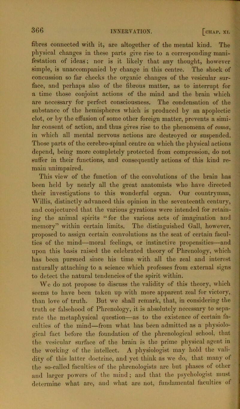 3G6 fibres connected with it, are altogether of the mental kind. The physical changes in these parts give rise to a corresponding mani- festation of ideas; nor is it likely that any thought, however simple, is unaccompanied by change in this centre. The shock of concussion so far checks the organic changes of the vesicular sur- face, and perhaps also of the fibrous matter, as to interrupt for a time those conjoint actions of the mind and the brain which are necessary for perfect consciousness. The condensation of the substance of the hemispheres which is produced by an apoplectic clot, or by the effusion of some other foreign matter, prevents a simi- lar consent of action, and thus gives rise to the phenomena of coma, in which all mental nervous actions are destroyed or suspended. Those parts of the cerebro-spinal centre on which the physical actions depend, being more completely protected from compression, do not suffer in their functions, and consequently actions of this kind re- main unimpaired. This view of the function of the convolutions of the brain has been held by nearly all the great anatomists who have directed their investigations to this wonderful organ. Our countryman, Willis, distinctly advanced this opinion in the seventeenth century, and conjectured that the various gyrations were intended for retain- ing the animal spirits “ for the various acts of imagination and memory’ within certain limits. The distinguished Gall, however, proposed to assign certain convolutions as the seat of certain facul- ties of the mind—moral feelings, or instinctive propensities—and upon this basis raised the celebrated theory of Phrenology, which has been pursued since his time with all the zeal and interest naturally attaching to a science which professes from external signs to detect the natural tendencies of the spirit within. We do not propose to discuss the validity of this theory, which seems to have been taken up with more apparent zeal for victory, than love of truth. But we shall remark, that, in considering the truth or falsehood of Phrenology, it is absolutely necessary to sepa- rate the metaphysical question—as to the existence of certain fa- culties of the mind—from what has been admitted as a physiolo- gical fact before the foundation of the phrenological school, that the vesicular surface of the brain is the prime physical agent in the working of the intellect. A physiologist may hold the vali- dity of this latter doctrine, and yet think as we do, that many ot the so-called faculties of the phrenologists are but phases of other and larger powers of the mind; and that the psychologist must determine what are, and what are not, fundamental faculties ot