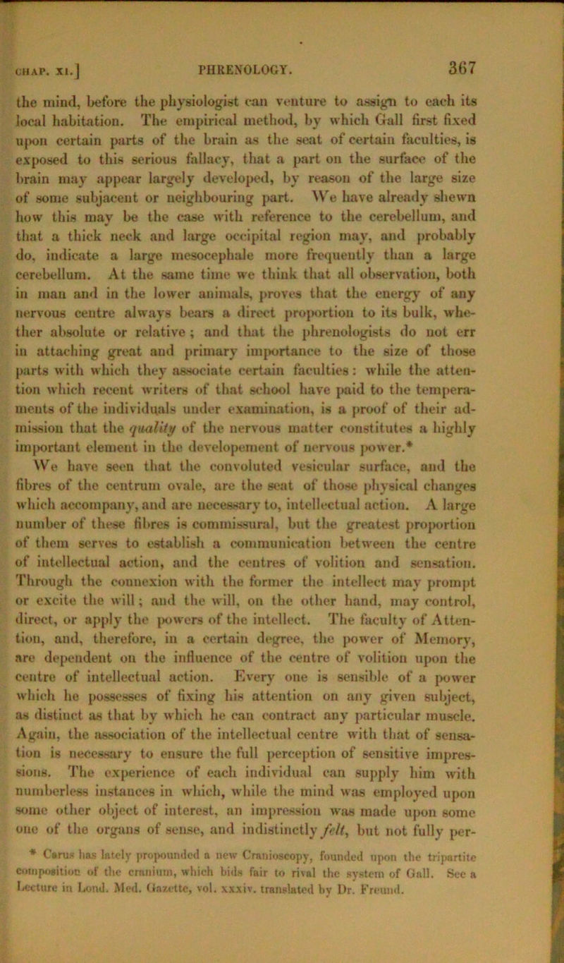 the mind, before the physiologist can venture to assign to each its local habitation. The empirical method, by which Gall first fixed upon certain parts of the brain as the seat of certain faculties, is exposed to this serious fallacy, that a part on the surface of the brain may appear largely developed, by reason of the large size of some subjacent or neighbouring part. We have already shewn how this may be the case with reference to the cerebellum, and that a thick neck and large occipital region may, and probably do, indicate a large mesocephale more frequently than a large cerebellum. At the same time we think that all observation, both in man and in the lower animals, proves that the energy of any nervous centre always bears a direct proportion to its bulk, whe- ther absolute or relative ; and that the phrenologists do not err in attaching great and primary importance to the size of those parts with which they associate certain faculties: while the atten- tion which recent writers of that school have paid to the tempera- ments of the individuals under examination, is a proof of their ad- mission that the quality of the nervous matter constitutes a highly important element in the developement of nervous power.* We have seen that the convoluted vesicular surface, and the fibres of the centrum ovale, are the seat of those physical changes which accompany, and are necessary to, intellectual action. A large number of these fibres is commissural, but the greatest proportion of them serves to establish a communication between the centre of intellectual action, and the centres of volition and sensation. Through the connexion with the former the intellect may prompt or excite the will; and the will, on the other hand, may control, direct, or apply the powers of the intellect. The faculty of Atten- tion, and, therefore, in a certain degree, the power of Memory, are dependent on the influence of the centre of volition upon the centre of intellectual action. Every one is sensible of a power which he possesses of fixing his attention on any given subject, as distinct as that by which he can contract any particular muscle. Again, the association of the intellectual centre with that of sensa- tion is necessary to ensure the full perception of sensitive impres- sions. The experience of each individual can supply him with numberless instances in which, while the mind was employed upon some other object of interest, an impression was made upon some one of the organs of sense, and indistinctly felt, but not fully per- * Cttrus has lately propounded a new Crnnioscopy, founded upon the tripartite composition of the cranium, which bids fair to rival the system of Gall. See a Lecture in bond. Med. Gazette, vol. xxxiv. translated by Dr. Freund.