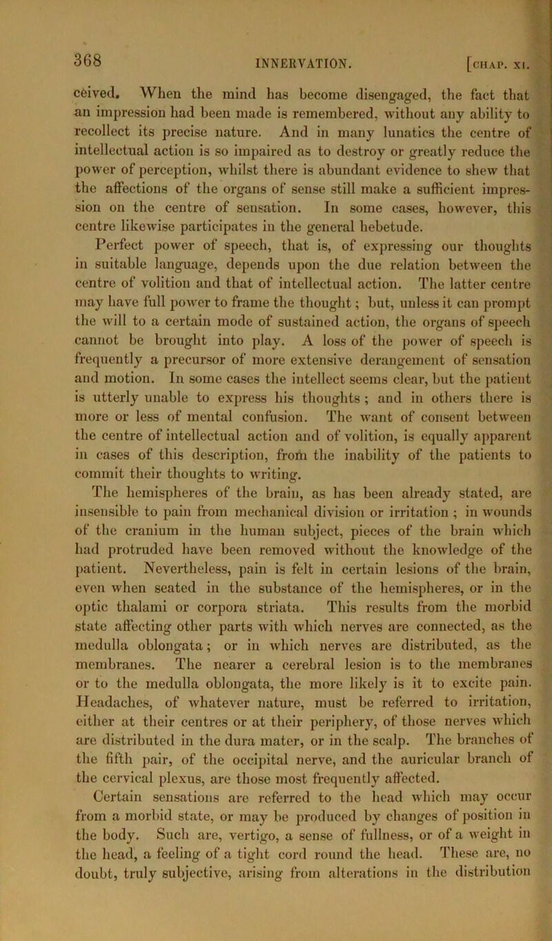 cCived. When the mind has become disengaged, the fact that an impression had been made is remembered, without any ability to recollect its precise nature. And in many lunatics the centre of intellectual action is so impaired as to destroy or greatly reduce the power of perception, whilst there is abundant evidence to shew that the affections of the organs of sense still make a sufficient impres- sion on the centre of sensation. In some cases, however, this centre likewise participates in the general hebetude. Perfect power of speech, that is, of expressing our thoughts in suitable language, depends upon the due relation between the centre of volition and that of intellectual action. The latter centre may have full power to frame the thought; but, unless it can prompt the will to a certain mode of sustained action, the organs of speech cannot be brought into play. A loss of the power of speech is frequently a precursor of more extensive derangement of sensation and motion. In some cases the intellect seems clear, but the patient is utterly unable to express his thoughts ; and in others there is more or less of mental confusion. The want of consent between the centre of intellectual action and of volition, is equally apparent in cases of this description, from the inability of the patients to commit their thoughts to writing. The hemispheres of the brain, as has been already stated, are insensible to pain from mechanical division or irritation ; in wounds of the cranium in the human subject, pieces of the brain which had protruded have been removed without the knowledge of the patient. Nevertheless, pain is felt in certain lesions of the brain, even when seated in the substance of the hemispheres, or in the optic thalami or corpora striata. This results from the morbid state affecting other parts with which nerves are connected, as the medulla oblongata; or in which nerves are distributed, as the membranes. The nearer a cerebral lesion is to the membranes or to the medulla oblongata, the more likely is it to excite pain. Headaches, of whatever nature, must be referred to irritation, either at their centres or at their periphery, of those nerves which are distributed in the dura mater, or in the scalp. The branches of the fifth pair, of the occipital nerve, and the auricular branch of the cervical plexus, are those most frequently affected. Certain sensations are referred to the head which may occur from a morbid state, or may be produced by changes of position in the body. Such are, vertigo, a sense of fullness, or of a weight in the head, a feeling of a tight cord round the head. These are, no doubt, truly subjective, arising from alterations in the distribution