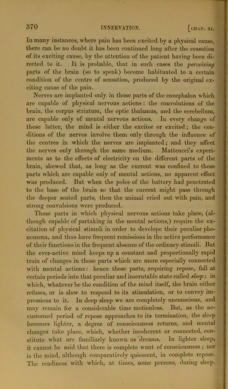 chap. xi. In many instances, where pain has been excited by a physical cause, there can be no doubt it has been continued long after the cessation of its exciting cause, by the attention of the patient having been di- rected to it. It is probable, that in such cases the perceiving parts of the brain (so to speak) become habituated to a certain condition of the centre of sensation, jwoduced by the original ex- citing cause of the pain. Nerves are implanted only in those parts of the encephalon which are capable of physical nervous actions : the convolutions of the brain, the corpus striatum, the optic thalamus, and the cerebellum, are capable only of mental nervous actions. In every change of these latter, the mind is either the excitor or excited; the con- ditions of the nerves involve them only through the influence of the centres in which the nerves are implanted; and they affect the nerves only through the same medium. Matteucci’s experi- ments as to the effects of electricity on the different parts of the brain, shewed that, as long as the current was confined to those parts which are capable only of mental actions, no apparent effect was produced. But when the poles of the battery had penetrated to the base of the brain so that the current might pass through the deeper seated parts, then the animal cried out with pain, and strong convulsions were produced. Those parts in which physical nervous actions take place, (al- though capable of partaking in the mental actions,) require the ex- citation of physical stimuli in order to develope their peculiar phe- nomena, and thus have frequent remissions in the active performance of their functions in the frequent absence of the ordinary stimuli. But the ever-active mind keeps up a constant and proportionally rapid train of changes in those parts which are more especially connected with mental actions: hence these parts, requiring repose, fall at certain periods into that peculiar and inscrutable state called sleep); in which, whatever be the condition of the mind itself, the brain either refuses, or is slow to respond to its stimulation, or to convey im- pressions to it. In deep sleep we are completely unconscious, and may remain for a considerable time motionless. But, as the ac- customed period of repose approaches to its termination, the sleep becomes lighter, a degree of consciousness returns, and mental changes take place, which, whether incoherent or connected, con- stitute what are familiarly known as dreams. In lighter sleep, it cannot be said that there is complete want of consciousness ; nor is the mind, although comparatively quiescent, in complete repose. The readiness with which, at times, some persons, during sleep,