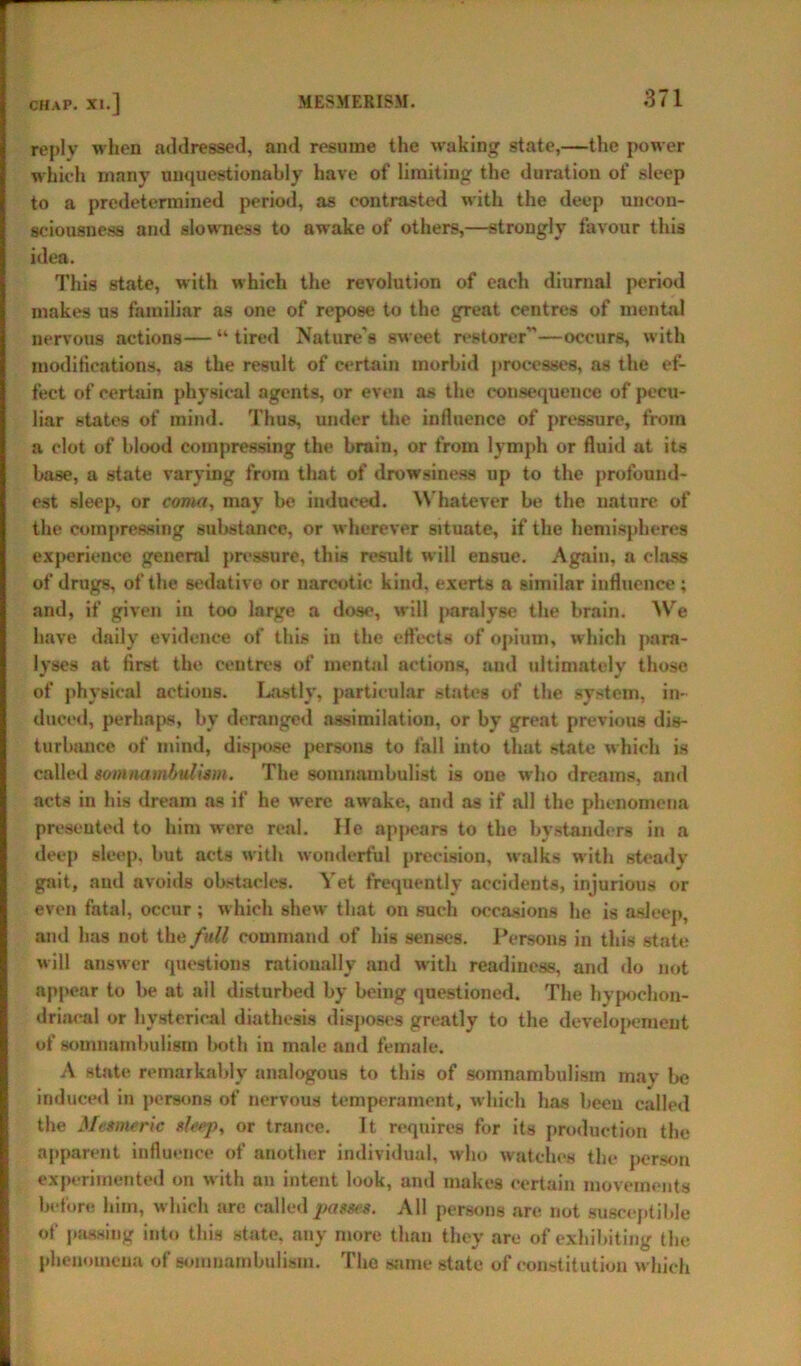 reply when addressed, and resume the waking state,—the power which many unquestionably have of limiting the duration of sleep to a predetermined period, as contrasted with the deep uncon- sciousness and slowness to awake of others,—strongly favour this idea. This state, with which the revolution of each diurnal period makes us familiar as one of repose to the great centres of mental nervous actions—“tired Nature's sweet restorer”—occurs, with modifications, as the result of certain morbid processes, as the ef- fect of certain physical agents, or even as the consequence of pecu- liar states of mind. Thus, under the influence of pressure, from a clot of blood compressing the brain, or from lymph or fluid at its base, a state varying from that of drowsiness up to the profound- est sleep, or coma, may be induced. Whatever be the nature of the compressing substance, or wherever sstuate, if the hemispheres experience general pressure, this result will ensue. Again, a class of drugs, of the sedative or narcotic kind, exerts a similar influence; and, if given in too large a doss', Mill paralyse the brain. We have daily evidence of this iu the effects of opium, which para- lyses at first the centres of mental actions, and ultimately those of physical actions. Lastly, particular states of the system, in- duced, perhaps, by deranged assimilation, or by great previous dis- turbance of mind, dis]K>se persons to fall into that state which is called somnambulism. The somnambulist is one who dreams, and acts iu his dream as if he were aM-ake, and as if all the phenomena presented to him were real. He appears to the bystanders in a deep sleep, but acts with wonderful precision, walks with steady gait, and avoids obstacles. Yet frequently accidents, injurious or even fatal, occur ; which shew that on such occasions he is asleep, and has not the full command of his senses. Persons in this state Mill ansM-er questions rationally and with readiness, and do not appear to be at all disturbed by being questioned. The hypochon- driacal or hysterical diathesis disposes greatly to the developcment of somnambulism both in male and female. A state remarkably analogous to this of somnambulism may be induced in persons of nervous temperament, wdiieh has been called the Mesmeric slesp, or trance. It requires for its production the apparent influence of another individual, who watches the person experimented on with an intent look, and makes certain movements before him, which are called passes. All persons are not susceptible of passing into this state, any more than they are of exhibiting the phenomena of somnambulism. The same state of constitution which