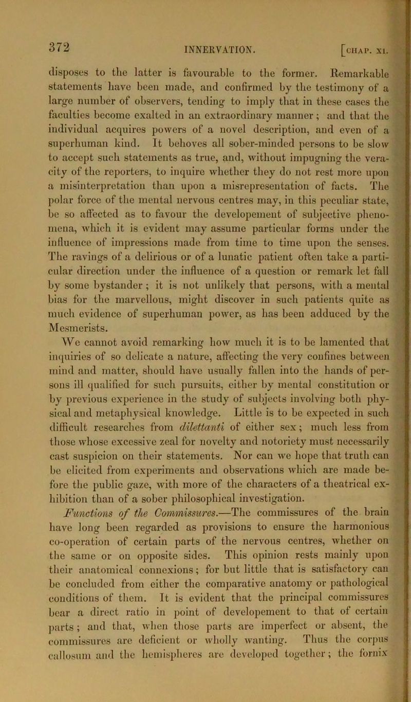 disposes to the latter is favourable to the former. Remarkable statements have been made, and confirmed by the testimony of a large number of observers, tending to imply that in these cases the faculties become exalted in an extraordinary manner; and that the individual acquires powers of a novel description, and even of a superhuman kind. It behoves all sober-minded persons to be slow to accept such statements as true, and, without impugning the vera- city of the reporters, to inquire whether they do not rest more upon a misinterpretation than upon a misrepresentation of facts. The polar force of the mental nervous centres may, in this peculiar state, be so affected as to favour the developement of subjective pheno- mena, which it is evident may assume particular forms under the influence of impressions made from time to time upon the senses. The ravings of a delirious or of a lunatic patient often take a parti- cular direction under the influence of a question or remark let fall by some bystander; it is not unlikely that persons, with a mental bias for the marvellous, might discover in such patients quite as much evidence of superhuman power, as has been adduced by the Mesmerists. We cannot avoid remarking how much it is to be lamented that inquiries of so delicate a nature, affecting the very confines between mind and matter, should have usually fallen into the hands of per- sons ill qualified for such pursuits, either by mental constitution or by previous experience in the study of subjects involving both phy- sical and metaphysical knowledge. Little is to be expected in such difficult researches from dilettanti of either sex; much less from those whose excessive zeal for novelty and notoriety must necessarily cast suspicion on their statements. Nor can we hope that truth can be elicited from experiments and observations which are made be- fore the public gaze, with more of the characters of a theatrical ex- hibition than of a sober philosophical investigation. Functions of tlie Commissures.—The commissures of the brain have long been regarded as provisions to ensure the harmonious co-operation of certain parts of the nervous centres, whether on the same or on opposite sides. This opinion rests mainly upon their anatomical connexions; for but little that is satisfactory can be concluded from either the comparative anatomy or pathological conditions of them. It is evident that the principal commissures bear a direct ratio in point of developement to that of certain parts ; and that, when those parts are imperfect or absent, the commissures are deficient or wholly wanting. Thus the corpus callosum and the hemispheres are developed together; the fornix