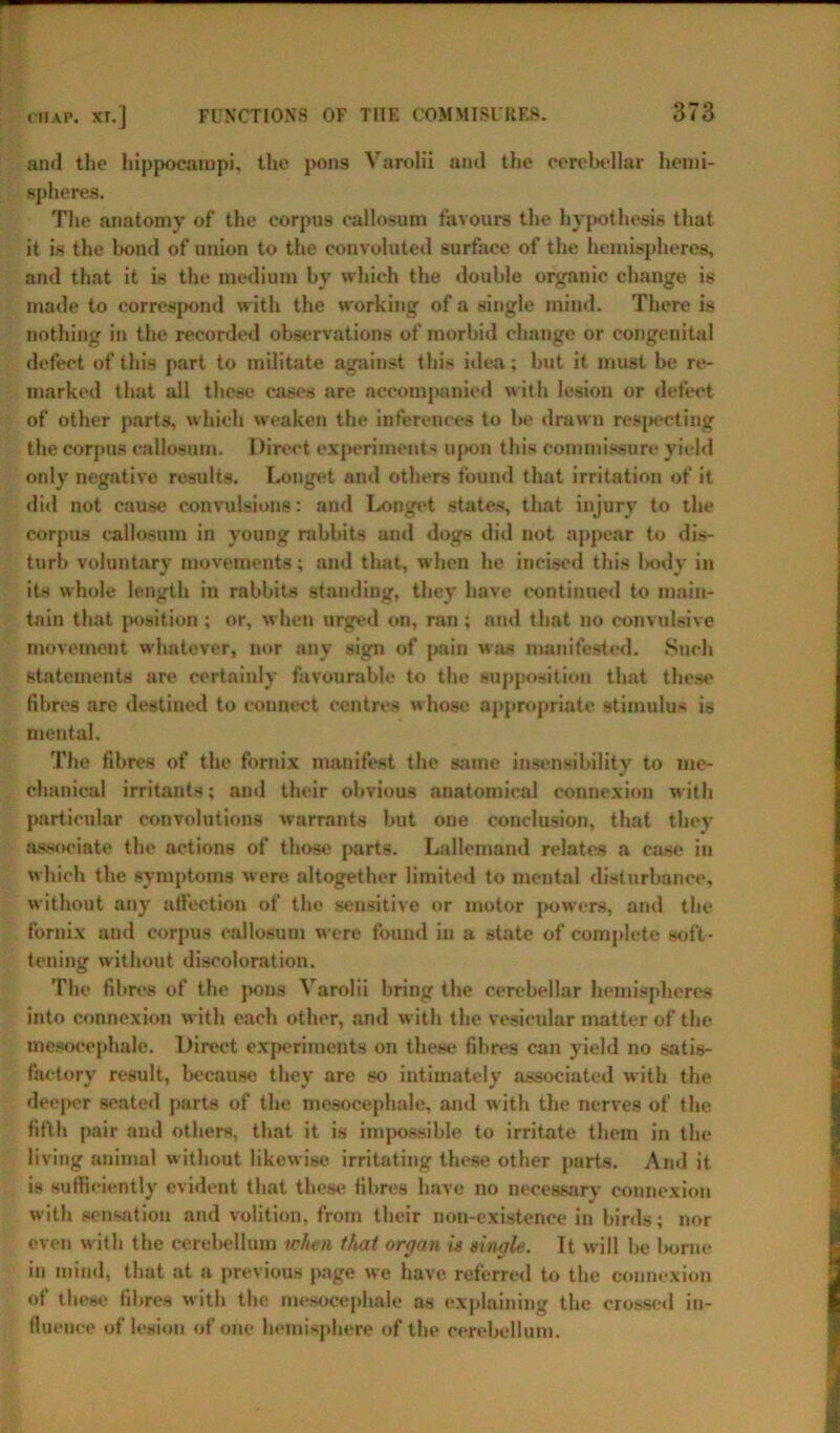 ami the hippocampi, the pons Varolii ami the cerebellar hemi- spheres. The anatomy of the corpus callosum favours the hypothesis that it is the bond of union to the convoluted surface of the hemispheres, and that it is the medium by which the double organic change is made to correspond with the working of a single mind. There is nothing in the recorded observations of morbid change or congenital defect of this part to militate against this idea; but it must be re- marked that all these cases are accompanied with lesion or defect of other parts, which weaken the inferences to be drawn respecting the corpus callosum. Direct experiments upon this commissure yield only negative results. Longet and others found that irritation of it did not cause convulsions: and Longet states, that injury to the corpus callosum in young rabbits and dogs did not appear to dis- turb voluntary movements; and that, when he incised this l>ody in its whole length in rabbits stauding, they have continued to main- tain that position; or, when urged on, ran; and that no convulsive movement whatever, nor any sign of pain was manifested. Such statements are certainly favourable to the supposition that these fibres are destined to connect centres whose appropriate stimulus is mental. The fibres of the fornix manifest the same insensibility to me- chanical irritants; and their obvious anatomical connexion with particular convolutions warrants but one conclusion, that they associate the actions of those parts. Lallemand relates a case in which the symptoms were altogether limited to mental disturbance, without any affection of the sensitive or motor powers, and the fornix and corpus callosum were found in a state of complete soft- ten ing without discoloration. The fibres of the ]>ons Varolii bring the cerebellar hemispheres into connexion with each other, and with the vesicular matter of the mesocephale. Direct experiments on these fihres can yield no satis- factory result, because they are so intimately associated with the deeper seated parts of the mesocephale, and with the nerves of the fifth pair and others, that it is impossible to irritate them in the living animal without likewise irritating these other parts. And it is sufficiently evident that these fibres have no necessary connexion with sensation and volition, from their non-existence in birds; nor even with the cerebellum when that organ is single. It will be borne in mind, that at a previous page we have referred to the connexion of these fibres with the mesocephale as explaining the crossed in- fluence of lesion of one hemisphere of the cerebellum.