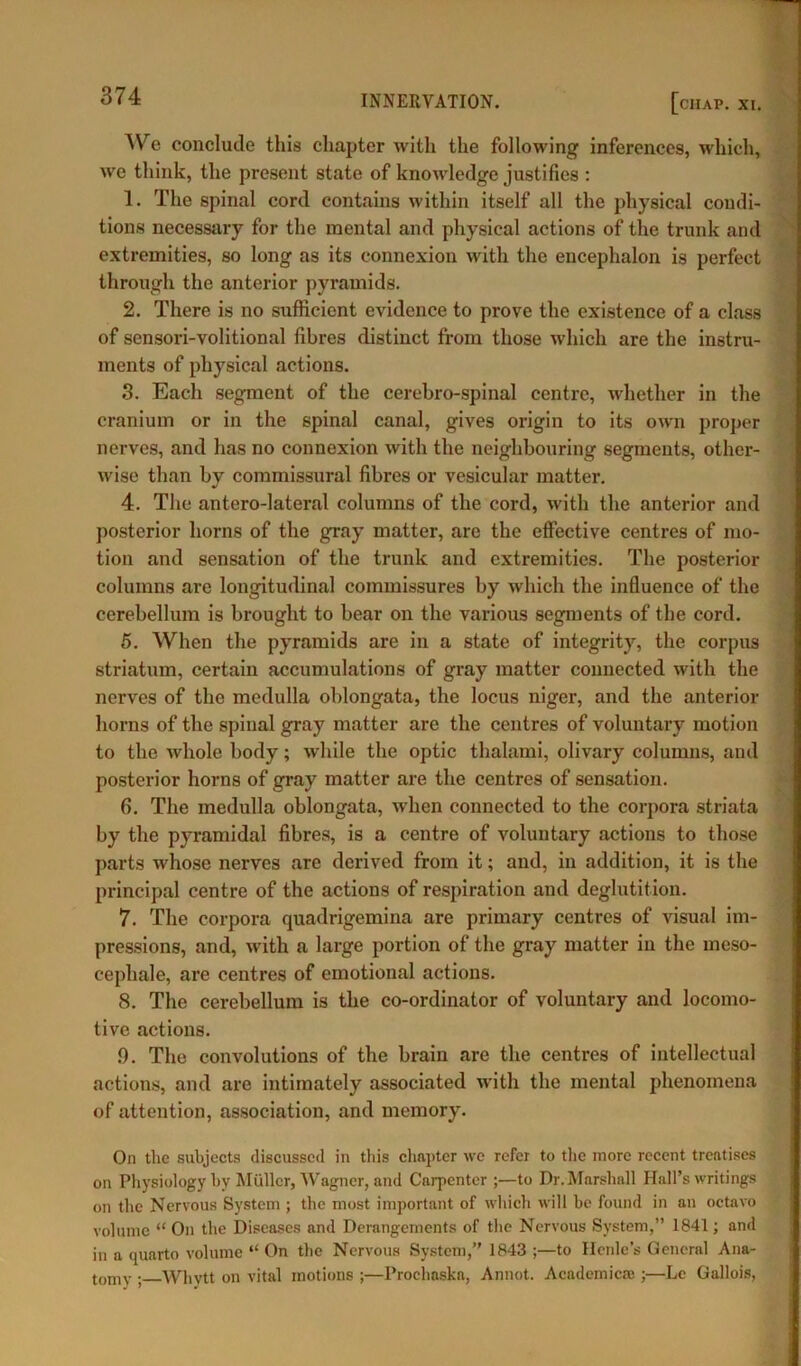 We conclude this chapter with the following inferences, which, we think, the present state of knowledge justifies : 1. The spinal cord contains within itself all the physical condi- tions necessary for the mental and physical actions of the trunk and extremities, so long as its connexion with the encephalon is perfect through the anterior pyramids. 2. There is no sufficient evidence to prove the existence of a class of sensori-volitional fibres distinct from those which are the instru- ments of physical actions. 3. Each segment of the cerebro-spinal centre, whether in the cranium or in the spinal canal, gives origin to its own proper nerves, and has no connexion with the neighbouring segments, other- wise than by commissural fibres or vesicular matter. 4. The antero-lateral columns of the cord, with the anterior and posterior horns of the gray matter, are the effective centres of mo- tion and sensation of the trunk and extremities. The posterior columns are longitudinal commissures by which the influence of the cerebellum is brought to bear on the various segments of the cord. 5. When the pyramids are in a state of integrity, the corpus striatum, certain accumulations of gray matter connected with the nerves of the medulla oblongata, the locus niger, and the anterior horns of the spinal gray matter are the centres of voluntary motion to the whole body; while the optic thalami, olivary columns, and posterior horns of gray matter are the centres of sensation. fi. The medulla oblongata, when connected to the corpora striata by the pyramidal fibres, is a centre of voluntary actions to those parts whose nerves are derived from it; and, in addition, it is the principal centre of the actions of respiration and deglutition. 7. The corpora quadrigemina are primary centres of visual im- pressions, and, with a large portion of the gray matter in the meso- cephale, are centres of emotional actions. 8. The cerebellum is the co-ordinator of voluntary and locomo- tive actions. .9. The convolutions of the brain are the centres of intellectual actions, and are intimately associated with the mental phenomena of attention, association, and memory. On the subjects discussed in this chapter we refer to the more recent treatises on Physiology by Muller, Wagner, and Carpenter ;—to Dr. Marshall Hall’s writings on the Nervous System ; the most important of which will he found in an octavo volume “ On the Diseases and Derangements of the Nervous System,” 1841; and in a quarto volume “ On the Nervous System,” 1843 ;—to Henlc’s General Ana- tomy ; Whytt on vital motions ;—Proclmska, Annot. Academic® ;—Le Gallois,