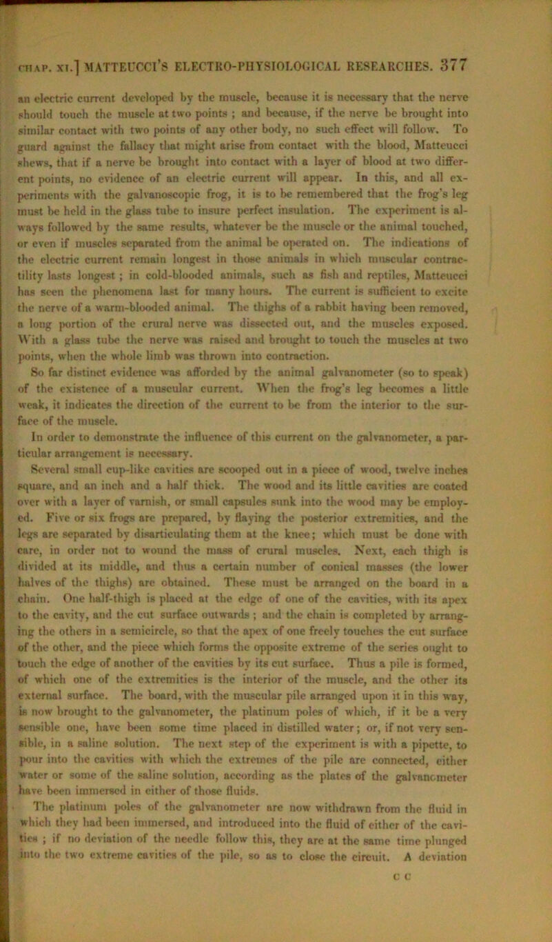 an electric current developed by the muscle, because it is necessary that the nerve should touch the muscle at two points ; and because, if the nerve be brought into similar contact with two points of any other body, no such effect will follow. To guard against the fallacy tlait might arise from contact with the blood, Matteucci shews, that if a nerve be brought into contact with a layer of blood at two differ- ent points, no evidence of an electric current will appear. In this, and all ex- periments with the galvanoscopic frog, it is to be remembered that the frog’s leg must be held in the glass tube to insure perfect insulation. The experiment is al- ways followed by the same results, whatever be the muscle or the animal touched, or even if muscles separated from the animal he operated on. The indications of the electric current remain longest in those animals in which muscular contrac- tility lasts longest; in cold-blooded animals, such as fish and reptiles, Matteucci has seen the phenomena last for many hours. Tire current is sufficient to excite the nerve of a warm-blooded aninml. The thighs of a rabbit having been removed, a long portion of the crural nerve was dissected out, and the muscles exposed. With a glass tube the nerve was raised and brought to touch the muscles at two points, when the whole limb was thrown into contraction. So far distinct evidence was afforded by the animal galvanometer (so to speak) of the existence of a muscular current. When the frog’s leg becomes a little weak, it indicates the direction of the current to be from the interior to the sur- face of the muscle. In order to demonstrate the influence of this current on the galvanometer, a par- ticular arrangement is necessary. Several small cup-like cavities are scooped out in a piece of wood, twelve inches square, and an inch and a half thick. The wood and its little cavities are coated over with a layer of varnish, or small capsules sunk into the wood may be employ- ed. Five or six frogs are prepared, by flaying the jarsterior extremities, and the legs are separated by disarticulating them at the knee; which must be done with care, in order not to wound the mass of crural muscles. Next, each thigh is divided at its middle, and thus a certain number of conical masses (the lower halves of the thighs) are obtained. These must be arranged on the board in a chain. One half-thigh is placed at the edge of one of the cavities, with its apex to the cavity, and the cut surface outwards ; and the chain is completed by arrang- ing the others in a semicircle, so that the apex of one freely touches the cut snrface of the other, and the piece which forms the opposite extreme of the series ought to touch the edge of another of the cavities by its cut surface. Thus a pile is formed, of which one of the extremities is the interior of the muscle, and the other its external surface. The board, with the muscular pile arranged upon it in this way, is now brought to the galvanometer, the platinum poles of which, if it be a very sensible one, have been some time placed in distilled water; or, if not very sen- sible, in a saline solution. The next step of the experiment is w ith a pipette, to pour into the cavities with which the extremes of the pile are connected, either water or some of the saline solution, according as the plates of the galvanometer have been immersed in either of those fiuidp. The platinum poles of the gulvnnometer are now withdrawn from the fluid in which they had been immersed, and introduced into the fluid of either of the cavi- ties ; if no deviation of the needle follow this, they are at the same time plunged into the two extreme cavities of the pile, so os to close the circuit. A deviation