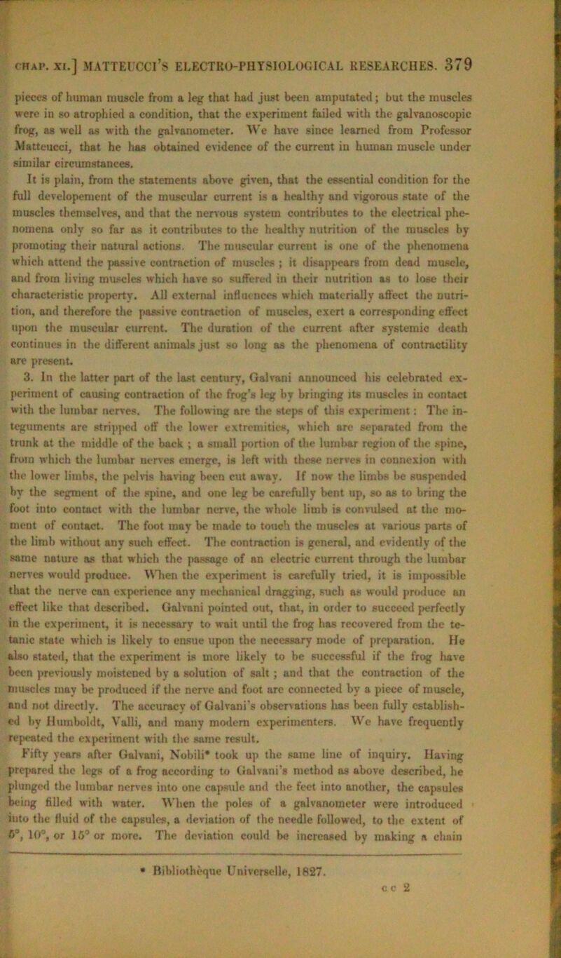 pieces of human muscle from a leg that had just been amputated; but the muscles were in so atrophied a condition, that the experiment failed with the galvauoscopic frog, as well as with the galvanometer. We have since learned from Professor Matteucci, that he has obtained evidence of the current in human muscle under similar circumstances. It is plain, from the statements above given, that the essential condition for the full developement of the muscular current is a healthy and vigorous state of the muscles themselves, and that the nervous system contributes to the electrical phe- nomena only so far as it contributes to the healthy nutrition of the muscles by promoting their natural actions. The muscular current is one of the phenomena which attend the passive contraction of muscles ; it disappears from dead muscle, and from living muscles which have so suffered in their nutrition as to lose their characteristic property. All external influences which materially affect the nutri- tion, and therefore the passive contraction of muscles, exert a corresponding effect upon the muscular current. The duration of the current after systemie death continues in the different animals just so long as the phenomena of contractility are present. 3. In the latter part of the last century, Galvani announced his celebrated ex- periment of causing contraction of the frog's leg by bringing its muscles in contact w ith the lumbar nerves. The follow ing are the steps of this experiment: The in- teguments are stripjwd off the lower extremities, which are separated from the trunk at the middle of the back ; a small portion of the lumbar region of the spine, from which the lumbar nerves emerge, is left with these nerves in connexion with the lower limbs, the pelvis having been cut away. If now the limbs he suspended by the segment of the spine, and one leg be carefully bent tip, so as to bring the foot into contnct w ith the lumbar nerve, the whole limb is convulsed at the mo- ment of contact. The foot may be made to touch the muscles at various parts of the limb without any such effect. The contraction is general, and evidently of the same nature as that which the passage of an electric current through the lumbar nerves would produce. When the experiment is carefully tried, it is impossible that the nerve can experience any mechanical dragging, such as would produce an effect like that described. Galvani pointed out, that, in order to succeed perfectly in the experiment, it is necessary to wait until the frog has recovered from the te- tanic state which is likely to ensue upon the necessary mode of preparation. He also stated, that the experiment is more likely to he successful if the frog have been previously moistened by a solution of salt; and that the contraction of the muscles may be produced if the nerve and foot are connected by a piece of muscle, and not directly. The accuracy of Galvani’s observations has been fully establish- ed by Humboldt, Valli, and many modern experimenters. We have frequently repeated the experiment with the same result. Fifty years after Galvani, Nobili* took up the same line of inquiry. Having prepared the legs of a frog according to Galvani’s method as above described, he plunged the lumbar nerves into one capsule and the feet into another, the capsules being filled with water. When the poles of a galvanometer were introduced into the fluid of the capsules, a deviation of the needle followed, to the extent of 6®, HP, or 15° or more. The deviation could be increased by making a chain Bihliotheque Univcrselle, 1827. c c 2