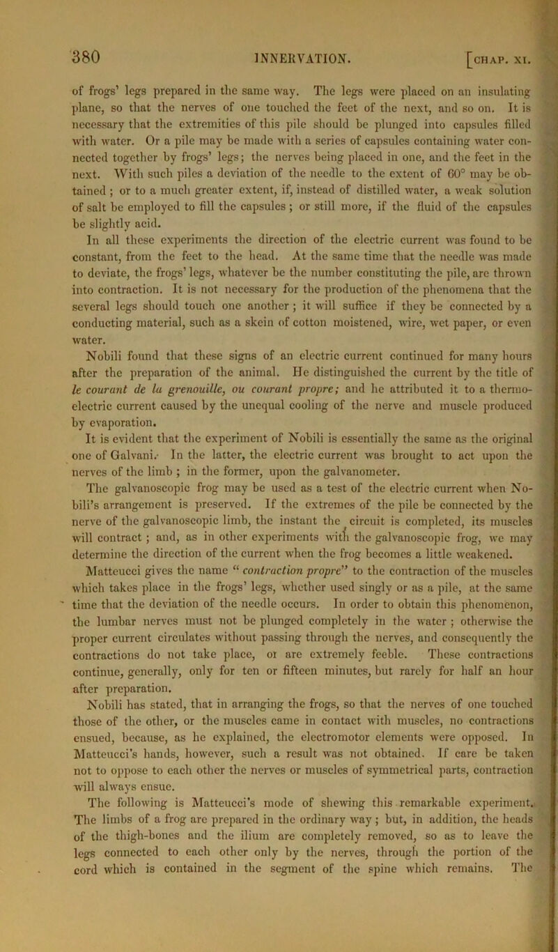 of frogs’ legs prepared in the same way. The legs were placed on an insulating plane, so that the nerves of one touched the feet of the next, and so on. It is necessary that the extremities of this pile should be plunged into capsules filled with water. Or a pile may be made with a series of capsules containing water con- nected together by frogs’ legs; the nerves being placed in one, and the feet in the next. With such piles a deviation of the needle to the extent of 60° may be ob- tained ; or to a much greater extent, if, instead of distilled water, a weak solution of salt be employed to fill the capsules ; or still more, if the fluid of the capsules be slightly acid. In all these experiments the direction of the electric current was found to be constant, from the feet to the head. At the same time that the needle was made to deviate, the frogs’ legs, whatever be the number constituting the pile, are thrown into contraction. It is not necessary for the production of the phenomena that the several legs should touch one another; it will suffice if they he connected by a conducting material, such as a skein of cotton moistened, wire, wet paper, or even water. Nobili found that these signs of an electric current continued for many hours after the preparation of the animal. He distinguished the current by the title of le courant de la grenouille, ou courant propre; and he attributed it to a thermo- electric current caused by the unequal cooling of the nerve and muscle produced by evaporation. It is evident that the experiment of Nobili is essentially the same as the original one of Galvani.- In the latter, the electric current was brought to act upon the nerves of the limb ; in the former, upon the galvanometer. The galvanoscopic frog may be used as a test of the electric current when No- bili’s arrangement is preserved. If the extremes of the pile be connected by the nerve of the galvanoscopic limb, the instant the circuit is completed, its muscles will contract ; and, as in other experiments witfi the galvanoscopic frog, we may determine the direction of the current when the frog becomes a little weakened. Matteucci gives the name “ contraction propre,> to the contraction of the muscles which takes place in the frogs’ legs, whether used singly or as a pile, at the same time that the deviation of the needle occurs. In order to obtain this phenomenon, the lumbar nerves must not be plunged completely in the water ; otherwise the proper current circulates without passing through the nerves, and consequently the contractions do not take place, or are extremely feeble. These contractions continue, generally, only for ten or fifteen minutes, but rarely for half an hour after preparation. Nobili has stated, that in arranging the frogs, so that the nerves of one touched those of the other, or the muscles came in contact with muscles, no contractions ensued, because, as he explained, the electromotor elements were opposed. In Matteucci's hands, however, such a result was not obtained. If care be taken not to oppose to each other the nerves or muscles of symmetrical parts, contraction will always ensue. The following is Matteucci’s mode of shewing this remarkuble experiment. The limbs of a frog are prepared in the ordinary way ; but, in addition, the heads of the thigh-bones and the ilium are completely removed, so as to leave the legs connected to each other only by the nerves, through the portion of the cord which is contained in the segment of the spine which remains. The