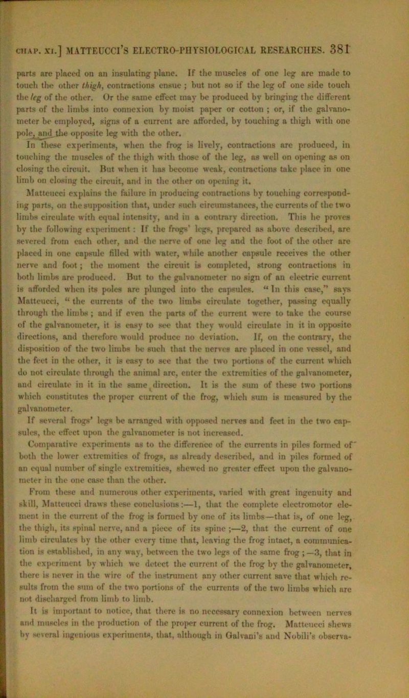 parts are placed on an insulating plane. If the muscles of one leg are made to touch the other thigh, contractions ensue ; but not so if the leg of one side touch the leg of the other. Or the same effect may be produced by bringing the different parts of the limbs into connexion by moist paper or cotton ; or, if the galvano- meter be employed, signs of a current are afforded, by touching a thigh with one pole^and the opposite leg with the other. In these experiments, when the frog is lively, contractions are produced, in touching the muscles of the thigh with those of the leg, as well on opening as on closing the circuit. But when it has become weak, contractions take place in one limb on closing the circuit, and in the other on opening it. Mntteucei explains the failure in producing contractions by touching correspond- ing parts, on the supposition that, under such circumstances, the currents of the two limbs circulate with equal intensity, and in a contrary direction. This he proves by the following expetiment: If the frogs' legs, prepared as above described, are severed from each other, and the nerve of one leg and the foot of the other are placed in one capsule tilled with water, while another capsule receives the other nerve and foot; the moment the circuit is completed, strong contractions in both limbs are produced. But to the galvanometer no sign of an electric current is afforded when its poles are plunged into the capsules. “In this case,” says Matteucci, “ the currents of the two limbs circulate together, passing equally through the limbs ; and if even the parts of the current were to take the course of the galvanometer, it is easy to see that they would circulate in it in opposite directions, and therefore would produce no deviation. If, on the contrary, the disposition of the two limbs be such that the nerves are placed in one vessel, and the feet in the other, it is easy to see that the two portions of the current which do not circulate through the animal arc, enter the extremities of the galvanometer, and circulate in it iu the same direction. It is the sum of these two portions which constitutes the proper current of the frog, which sum is measured by the galvanometer. If several frogs’ legs he arranged with opposed nerves and feet in the two cap- sules, the effect upon the galvanometer is not increased. Comparative experiments as to the difference of the currents in piles formed of both the lower extremities of frogs, as already described, and in piles formed of an equal number of single extremities, shewed no greater effect upon the galvano- meter in the one case than the other. From these and numerous other experiments, varied with great ingenuity and skill, Matteucci draws these conclusions:—1, that the complete electromotor ele- ment in the current of the frog is formed by one of its limbs—that is, of one leg, the thigh, its spinal nerve, and a piece of its spine ;—2, that the current of one limb circulates by the other every time that, leaving the frog intact, a communica- tion is established, in any way, between the two legs of the same frog ; —3, that in the experiment bv which we detect the current of the frog by the galvanometer, there is never in the wire of the instrument any other current save that which re- sults from the sum of the two portions of the currents of the two limbs which arc not discharged from limb to limb. It is important to notice, that there is no necessary connexion between nerves and muscles in the production of the proper current of the frog. Matteucci shews by several ingenious experiments, that, although in Galvani’s and Nobili’s observa-