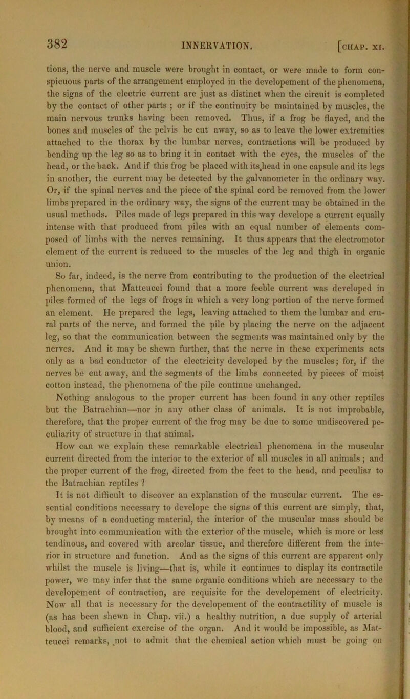 tions, the nerve and muscle were brought in contact, or were made to form con- spicuous parts of the arrangement employed in the developement of the phenomena, the signs of the electric current are just as distinct when the circuit is completed by the contact of other parts ; or if the continuity be maintained by muscles, the main nervous trunks having been removed. Thus, if a frog be flayed, and the bones and muscles of the pelvis be cut away, so as to leave the lower extremities attached to the thorax by the lumbar nerves, contractions will be produced by bending up the leg so as to bring it in contact with the eyes, the muscles of the head, or the back. And if this frog be placed with its.head in one capsule and its legs in another, the current may be detected by the galvanometer in the ordinary way. Or, if the spinal nerves and the piece of the spinal cord be removed from the lower limbs prepared in the ordinary way, the signs of the current may be obtained in the usual methods. Piles made of legs prepared in this way develope a current equally intense with that produced from piles with an equal number of elements com- posed of limbs with the nerves remaining. It thus appears that the electromotor element of the current is reduced to the muscles of the leg and thigh in organic union. So far, indeed, is the nerve from contributing to the production of the electrical phenomena, that Matteucci found that a more feeble current was developed in piles formed of the legs of frogs in which a very long portion of the nerve formed an clement. He prepared the legs, leaving attached to them the lumbar and cru- ral parts of the nerve, and formed the pile by placing the nerve on the adjacent leg, so that the communication between the segments was maintained only by the nerves. And it may be shewn further, that the nerve in these experiments acts only as a bad conductor of the electricity developed by the muscles; for, if the nerves be cut away, and the segments of the limbs connected by pieces of moist cotton instead, the phenomena of the pile continue unchanged. Nothing analogous to the proper current has been found in any other reptiles but the Batrachian—nor in any other class of animals. It is not improbable, therefore, that the proper current of the frog may be due to some undiscovered pe- culiarity of structure in that animal. How can we explain these remarkable electrical phenomena in the muscular current directed from the interior to the exterior of all muscles in all animals; and the proper current of the frog, directed from the feet to the head, and peculiar to the Batrachian reptiles ? It is not difficult to discover an explanation of the muscular current. The es- sential conditions necessary to develope the signs of this current are simply, that, by means of a conducting material, the interior of the muscular mass should be brought into communication with the exterior of the muscle, which is more or less tendinous, and covered with areolar tissue, and therefore different from the inte- rior in structure and function. And as the signs of this current are apparent only whilst the muscle is living—tlint is, while it continues to display its contractile power, we may infer that the same organic conditions which are necessary to the developement of contraction, arc requisite for the developement of electricity. Now all that is necessary for the developement of the contractility of muscle is (as has been shewn in Chap, vii.) a healthy nutrition, a due supply of arterial blood, and sufficient exercise of the organ. And it would be impossible, as Mat- teucci remarks, not to admit that the chemical action which must be going on