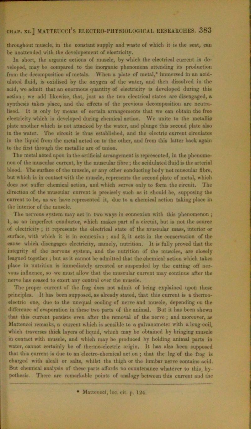 throughout muscle, in the constant supply and waste of which it is the seat, cau be unattended with the developcment of electricity. In short, the organic actions of muscle, by which the electrical current is de- veloped, may be compared to the inorganic phenomena attending its production from the decomposition of metals. W hen a plate of metal,* immersed in an acid- ulated fluid, is oxidised by the oxygen of the water, and then dissolved in the acid, we admit that an enormous quantity of electricity is developed during this action ; we add likewise, that, just as the two electrical states are disengaged, a synthesis takes place, and the effects of the previous decomposition are neutra- lised. It is only by means of certain arrangements that we can obtain the free electricity which is developed during chemical action. We unite to the metallic plate another which is not attacked by the water, and plunge this second plate also in the water. The circuit is thus established, and the electric current circulates in the liquid from the metal acted on to the other, and from this latter back again to the first through the metallic arc of union. The metal acted upon in the artificial arrangement is represented, in the phenome- non of the muscular current, by the muscular fibre ; the acidulated fluid is the arterial blood. The surface of the muscle, or any other conducting body not muscular fibre, but which is in contact with the muscle, represents the second plate of metal, which does not suffer chemical action, and which senes only to form the circuit. The direction of the muscular current is precisely such as it should be, supposing the current to be, as we have represented it, due to a chemical action taking place in the interior of the muscle. The nervous system may act in two ways in connexion with this phenomenon ; 1, as an imperfect conductor, which makes j>art of a circuit, but is not the source of electricity ; it represents the electrical state of the muscular mass, interior or surface, with which it is in connexion ; and 2, it acts in the conservation of the cause which disengages electricity, namely, nutrition. It is fully proved that the integrity of the nervous system, and the nutrition of the muscles, are closely leagued together ; but as it cannot be admitted that the chemical action which takes place in nutrition is immediately arrested or suspended by the cutting off ner- vous influence, so we must allow that the muscular current may continue after the nerve has ceased to exert any control over the muscle. The proper current of the frog docs not admit of being explained upon these principles. It has been supposed, as already stated, that this current is a thermo- electric one, due to the unequal cooling of nerve and muscle, depending on the difference of evaporation in these two parts of the animal. But it has been shewn that this current persists even after the removal of the nerve; and moreover, as Alatteucci remarks, a current w hich is sensible to a galvanometer with a long coil, which traverses thick layers of liquid, which may be obtained by bringing muscle in contact with muscle, and which may be produced by holding animal parts in water, cannot certainly be of thermo-electric origin. It has also been supposed that this current is due to an electro-chemical act on ; that the leg of the frog is charged with alcali or salts, whilst the thigh or the lumbar nerve contains acid. But chemical analysis of these parts affords no countenance whatever to this hy- pothesis. There are remarkable points of analogy between this current and the Matteucci, loc. eit. p. 124.