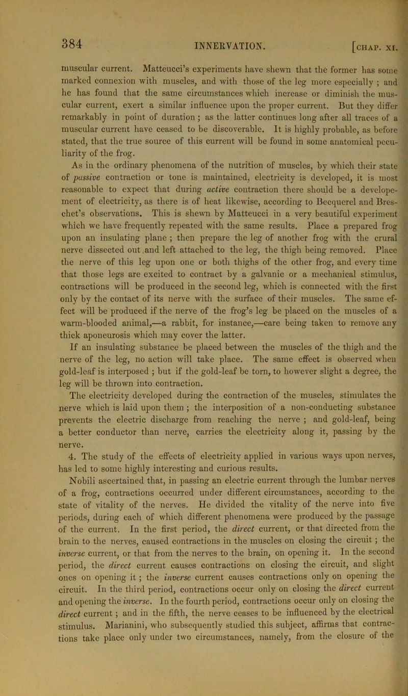 CHAP. XI. muscular current. Matteucci’s experiments have shewn that the former has some marked connexion with muscles, and with those of the leg more especially ; and he has found that the same circumstances which increase or diminish the mus- cular current, exert a similar influence upon the proper current. But they differ remarkably in point of duration ; as the latter continues long after all traces of a muscular current have ceased to be discoverable. It is highly probable, as before stated, that the true source of this current will be found in some anatomical pecu- liarity of the frog. As in the ordinary phenomena of the nutrition of muscles, by which their state of passive contraction or tone is maintained, electricity is developed, it is most reasonable to expect that during active contraction there should be a develope- ment of electricity, as there is of heat likewise, according to Becquerel and Bres- chet’s observations. This is shewn by Matteucci in a very beautiful experiment which we have frequently repeated with the same results. Place a prepared frog upon an insulating plane ; then prepare the leg of another frog with the crural nerve dissected out . and left attached to the leg, the thigh being removed. Place the nerve of this leg upon one or both thighs of the other frog, and every time that those legs are excited to contract by a galvanic or a mechanical stimulus, contractions will be produced in the second leg, which is connected with the first only by the contact of its nerve with the surface of their muscles. The same ef- fect will be produced if the nerve of the frog’s leg be placed on the muscles of a warm-blooded animal,—a rabbit, for instance,—care being taken to remove any thick aponeurosis which may cover the latter. If an insulating substance be placed between the muscles of the thigh and the nerve of the leg, no action will take place. The same effect is observed when gold-leaf is interposed ; but if the gold-leaf be tom, to however slight a degree, the leg will be thrown into contraction. The electricity developed during the contraction of the muscles, stimulates the nerve which is laid upon them ; the interposition of a non-conducting substance prevents the electric discharge from reaching the nerve ; and gold-leaf, being a better conductor than nerve, carries the electricity along it, passing by the nerve. 4. The study of the effects of electricity applied in various ways upon nerves, has led to some highly interesting and curious results. Nobili ascertained that, in passing an electric current through the lumbar nerves of a frog, contractions occurred under different circumstances, according to the state of vitality of the nerves. He divided the vitality of the nerve into five periods, during each of which different phenomena were produced by the passage of the current. In the first period, the direct current, or that directed from the brain to the nerves, caused contractions in the muscles on closing the circuit; the inverse current, or that from the nerves to the brain, on opening it. In the second period, the direct current causes contractions on closing the circuit, and slight ones on opening it; the inverse current causes contractions only on opening the circuit. In the third period, contractions occur only on closing the direct current and opening the inverse. In the fourtli period, contractions occur only on closing the direct current; and in tire fifth, the nerve ceases to be influenced by the electrical stimulus. Marianini, who subsequently studied this subject, affirms that contrac- tions take place only under two circumstances, namely, from the closure of the