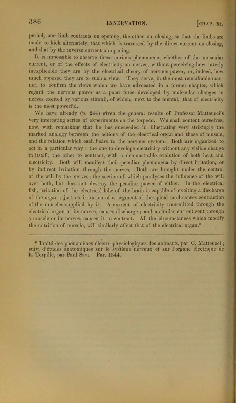 period, one limb contracts on opening, the other on closing, so that the limbs arc made to kick alternately, that which is traversed by the direct current on closing, and that by the inverse current on opening. It is impossible to observe these curious phenomena, whether of the muscular current, or of the effects of electricity on nerves, without perceiving how utterly inexplicable they are by the electrical theory of nervous power, or, indeed, how much opposed they arc to such a view. They serve, in the most remarkable man- ner, to confirm the views which we have advocated in a former chapter, which regard the nervous power as a polar force developed by molecular changes in nerves excited by various stimuli, of which, next to the mental, that of electricity is the most powerful. We have already (p. 244) given the general results of Professor Matteucci’s very interesting series of experiments on the torpedo. We shall content ourselves, now, with remarking that he has succeeded in illustrating very strikingly the marked analogy between the actions of the electrical organ and those of muscle, and the relation which each bears to the nervous system. Both are organized to act in a particular way : the one to develope electricity without any visible change in itself; the other to contract, with a demonstrable evolution of both heat and electricity. Both will manifest their peculiar phenomena by direct irritation, or by indirect irritation through the nerves. Both are brought under the control of the will by the nerves; the section of which paralyses the influence of the will over both, but does not destroy the peculiar power of either. In the electrical fish, irritation of the electrical lobe of the brain is capable of exciting a discharge of the organ ; just as irritation of a segment of the spinal cord causes contraction of the muscles supplied by it. A current of electricity transmitted through the electrical organ or its nerves, causes discharge ; and a similar current sent through a muscle or its nerves, causes it to contract. All the circumstances which modify the nutrition of muscle, will similarly affect that of the electrical organ.* * Traitd des phdnomenes dlectro-physiologiques des animaux, par C. Matteucci; suivi dTtudes anatomiques sur le systeme nerveux et sur Torgane electrique de la Torpille, par Paul Savi. Par. 1844.