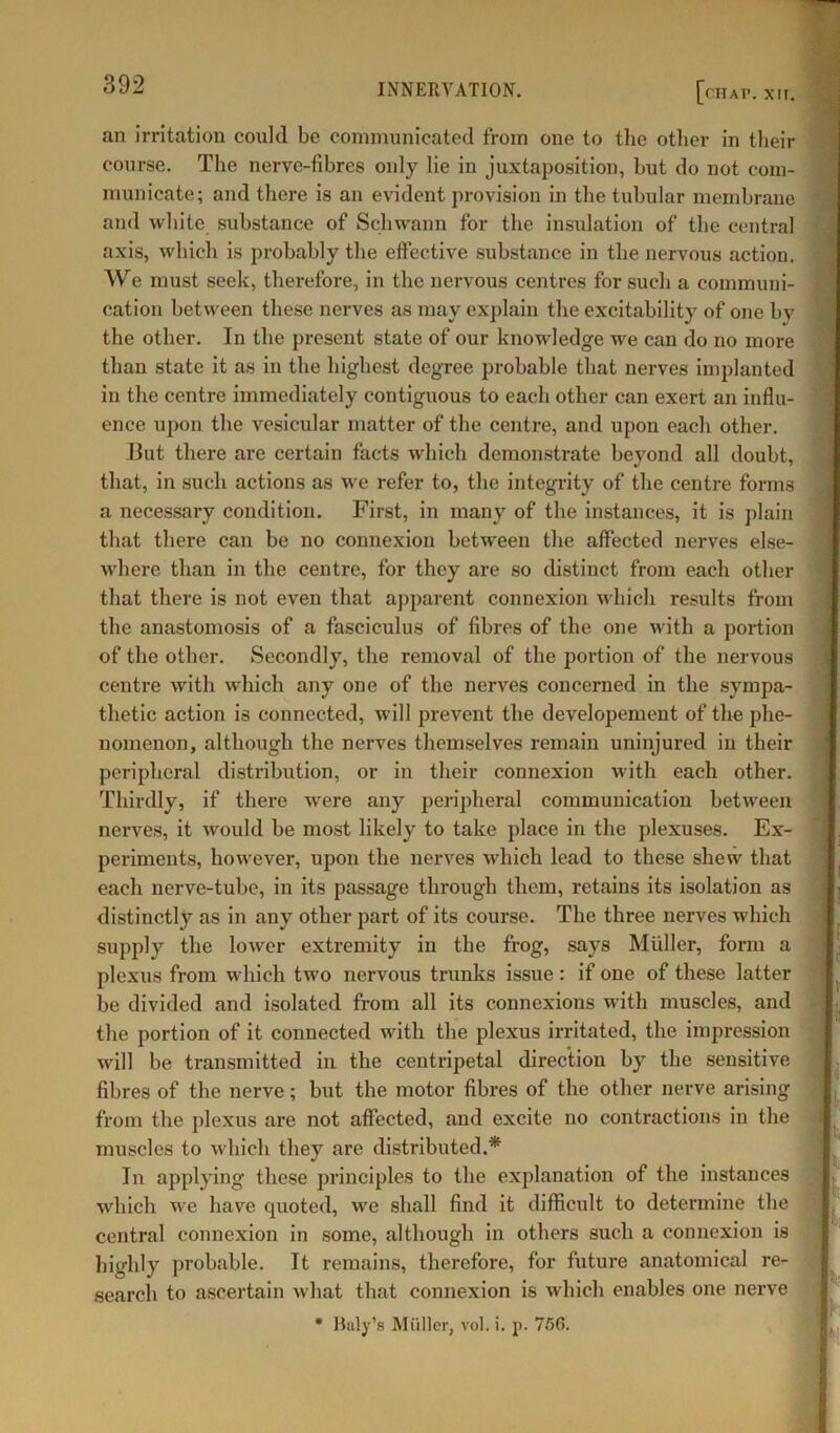 (MAP. XII. an irritation could be communicated from one to the other in their course. The nerve-fibres only lie in juxtaposition, but do not com- municate; and there is an evident provision in the tubular membrane and white substance of Schwann for the insulation of the central axis, which is probably the effective substance in the nervous action. We must seek, therefore, in the nervous centres for such a communi- cation between these nerves as may explain the excitability of one by the other. In the present state of our knowledge we can do no more than state it as in the highest degree probable that nerves implanted in the centre immediately contiguous to each other can exert an influ- ence upon the vesicular matter of the centre, and upon each other. But there are certain facts which demonstrate beyond all doubt, that, in such actions as we refer to, the integrity of the centre forms a necessary condition. First, in many of the instances, it is plain that there can be no connexion between the affected nerves else- where than in the centre, for they are so distinct from each other that there is not even that apparent connexion which results from the anastomosis of a fasciculus of fibres of the one with a portion of the other. Secondly, the removal of the portion of the nervous centre with which any one of the nerves concerned in the sympa- thetic action is connected, will prevent the developement of the phe- nomenon, although the nerves themselves remain uninjured in their peripheral distribution, or in their connexion with each other. Thirdly, if there were any peripheral communication between nerves, it would be most likely to take place in the plexuses. Ex- periments, however, upon the nerves which lead to these shew that each nerve-tube, in its passage through them, retains its isolation as distinctly as in any other part of its course. The three nerves which supply the lower extremity in the frog, says Muller, form a plexus from which two nervous trunks issue : if one of these latter be divided and isolated from all its connexions with muscles, and the portion of it connected with the plexus irritated, the impression will be transmitted in the centripetal direction by the sensitive fibres of the nerve; but the motor fibres of the other nerve arising from the plexus are not affected, and excite no contractions in the muscles to which they are distributed.* In applying these principles to the explanation of the instances which we have quoted, we shall find it difficult to determine the central connexion in some, although in others such a connexion is highly probable. It remains, therefore, for future anatomical re- search to ascertain what that connexion is which enables one nerve * Billy's Muller, vol. i. p. 7/36.