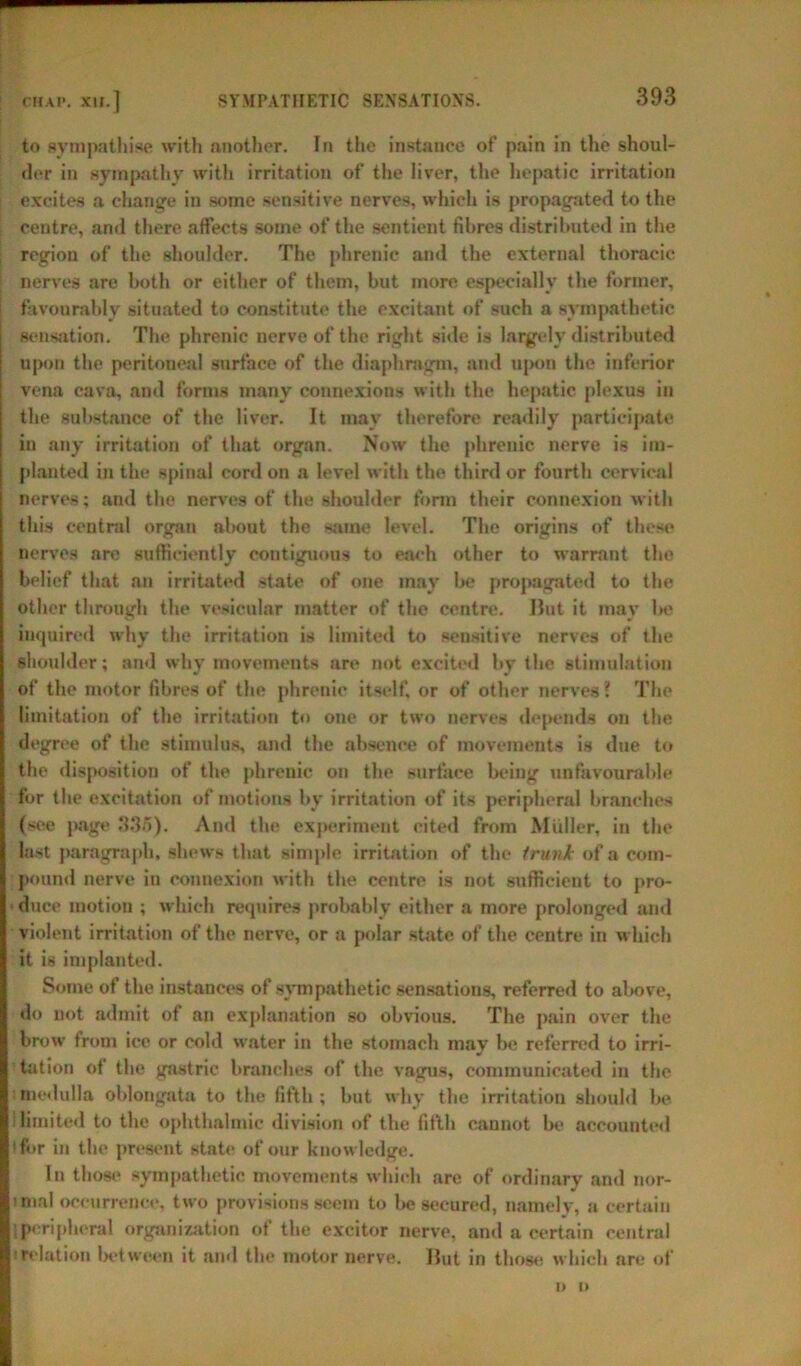 to sympathise with another. In the instance of pain in the shoul- der in sympathy with irritation of the liver, the hepatic irritation excites a change in some sensitive nerves, which is propagated to the centre, and there affects some of the sentient fibres distributed in the region of the shoulder. The phrenic and the external thoracic nerves are both or either of them, but more especially the former, favourably situated to constitute the excitant of such a sympathetic Sensation. The phrenic nerve of the right side is largely distributed upon the peritoneal surface of the diaphragm, and upon the inferior vena cava, and forms many connexions with the hepatic plexus in the substance of the liver. It may therefore readily participate in any irritation of that organ. Now the phrenic nerve is im- planted in the spinal cord on a level with the third or fourth cervical nerves; and the nerves of the shoulder form their connexion with this central organ about the same level. The origins of these nerves are sufficiently contiguous to each other to warrant the belief that an irritated state of one may be propagated to the other through the vesicular matter of the centre. Hut it may l>e inquired why the irritation is limited to sensitive nerves of the shoulder; and why movements are not excited by the stimulation of the motor fibres of the phrenic itself, or of other nerves? The limitation of the irritation to one or two nerves depends on the degree of the stimulus, and the absence of movements is due to the disposition of the phrenic on the surface being unfavourable for the excitation of motions by irritation of its peripheral branches (see page 335). And the experiment cited from Muller, in the last paragraph, shews that simple irritation of the trunk of a com- pound nerve in connexion with the centre is not sufficient to pro- • duce motion ; which requires probably either a more prolonged and violent irritation of the nerve, or a polar state of the centre in which it is implanted. Some of the instances of sympathetic sensations, referred to above, do not admit of an explanation so obvious. The pain over the brow from ice or cold water in the stomach may be referred to irri- tation of the gastric branches of the vagus, communicated in the medulla oblongata to the fifth; but why the irritation should be S limited to the ophthalmic division of the fifth cannot be accounted (for in the present state of our knowledge. In those sympathetic movements which are of ordinary and nor- mial occurrence, two provisions seem to be secured, namely, a certain peripheral organization of the excitor nerve, and a certain central irelation between it and the motor nerve. Hut in those which are of o u